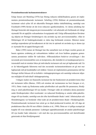 4
5
Prestationsbaserade incitamentsstrukturer
Enligt Jensen och Meckling (1976) kan företag reducera målskillnaderna genom att imple-
mentera prestationsbaserade incitament. Schelling (1956) förklarar att prestationsbaserade
incitament också syftar till att säkerställa företagets tänkta värdefördelning, samtidigt som
Eisenhardt (1989) hävdar att det även reducerar agentkostnaderna. Av denna anledning har
företaget historiskt sätt integrerat provisionsmodeller i sitt arbetssätt och fortfarande ett viktigt
styrmedel för att uppfylla verksamhetens övergripande mål. Enligt affärsanalytikern förväntar
sig säljarna att företaget fortsättningsvis ska använda sig utav provisionsmodeller, vilket är
förklaringen till att bindningskostnader av detta slag fortfarande existerar. Däremot menar
samtliga respondenter på huvudkontoret att det inte är optimalt att använda sig av denna typ
av styrmedel för att uppnå företagets mål.
Baker (1992) menar att företaget kan öka samarbetet mot ett högre resultat genom att
basera agentens ersättning på verksamhetens intäkter och även bedöma gruppens gemen-
samma prestationer istället för individens. Affärsanalytikern beskriver utvecklingen i den
nuvarande provisionsmodellen som en kompromiss, där slutmålet är en kundanpassad provis-
ionsmodell med ett minskat fokus på individuella incitament och mer på lagbaserade mål. En
av de bakomliggande faktorerna med den nuvarande incitamentsstrukturen att gå mot mer
lagbaserade mål på kundnöjdhet och intäkter. Genom att implementera gemensamma mål har
företaget skiftat fokusen till en kollektiv värdeapproprieringen och samtidigt reducerat säljar-
nas möjlighet till individuell värdeappropriering.
I tidigare studier om finansiella incitament har det framkommit att produktiviteten ökar
när incitament införs (Barnes, 1949) och minskar när incitamenten tas bort (Jacques et al.,
1951). Detta visade sig förekomma under pilotförsöket och specifikt för parametern; försälj-
ning av antal paketlösningar till nya kunder. Företaget valde att exkludera denna parameter
under försöksperioden vilket resulterade i en reducerad försäljning av antalet sålda paketlös-
ningar till nya kunder, samtidigt som det efter återinförandet ökade i antal. Arbetsstyrkan och
förutsättningarna var bestående vilket tyder på att produktiviteten ökade i försäljningsledet.
Prestationsbaserade incitament kan också ge en ökad producerad kvantitet, det vill säga att
produktionen ökar eller bli mer effektiv (Jenkins et al., 1998). Detta ser vi tydliga exempel på
kopplat till ovan nämnda parameter. Ledningen uppmärksammade att antalet paketlösningar
till nya kunder hade reducerats i och med den nya provisionsmodellen och återinförandet
genererade ett ökat försäljningsantal.
 