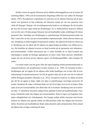 4
6
Kritiker menar att agenter fokuserar på de mätbara arbetsuppgifterna som är knutna till
ersättning (Baker, 1992) och att incitamentens långsiktiga effekt kan vara osäker för företaget
(Kohn, 1993). Huvudkontors respondenter är medvetna om att säljarna fokuserar på de para-
metrar som genererar en hög ersättning och fokuserar mindre på vad som genererar mest
värde till företaget. Strategi- och utvecklingsansvarig beskriver att ledningen får det de pekar
på men det levereras ingen bredd på försäljningen. En av butikscheferna beskriver effekten
som att alla som vill tjäna pengar fokuserar mer på kundnöjdhet sedan ersättningen för denna
parameter ökat. Samtidigt som försäljningen av paketlösningar till återkommande kunder har
ökat i antal efter att den nya provisionsmodellen implementerades. Detta eftersom denna typ
utav försäljning är direkt kopplad till parametern intäkter. Huvudkontoret beskriver denna typ
av försäljning som ett enkelt sätt för säljaren att uppnå budget på intäkter och erhålla provis-
ion. Det bekräftar att säljarna levererar en ökad kvantitet på de parametrar som inkluderas i
provisionsmodellen. Utifrån intervjuerna kan vi också fastställa att en ökad kvantitet inte
nödvändigtvis innebär att företaget approprierar ett större värde. Detta eftersom värdefördel-
ningen till stor del beror på hur säljarens agerar vid försäljningstillfället vilket redogörs för
nedan.
I en annan studie som har gjorts finns det ingen koppling mellan prestationsbaserade in-
citamentsstrukturer och produktionens kvalitet (Jenkins et al., 1998). En bristande kvalitet i
försäljningen går att koppla till att säljaren utför dolda handlingar och avviker från de kon-
traktsmässiga överenskommelserna I de fall då agenten säljer på ett sätt som inte är önskvärt
utifrån företagets perspektiv (Besanko et al., 2013). Exempelvis beskriver en säljare att denna
gör allt för att uppnå en högre intäkt och säljer in paketlösningar med högre prisnivåer till
kunder. Kunderna får sedan i efterhand sänka ner det till ett lägre nivå om de så önskar. Detta
tyder på att provisionsmodellen inte alltid leder till en kvalitativ försäljning trots att kvantite-
ten ökar. Vi identifierar dessutom tydliga brister gällande kvalitén på kundbemötandet i buti-
kerna, framförallt under den tidigare provisionsmodellen. Detta är något som begränsar före-
tagets måluppfyllnad och värdeskapande. Det framgår tydligt utifrån intervjuer med huvud-
kontoret att säljarna inte agerade utifrån sin fulla potential under den tidigare provisionsmo-
dellen. Resultaten på kundnöjdheten ökade sedan drastiskt under pilotperiodens första månad
då säljarna fick en högre ersättning för detta.
 