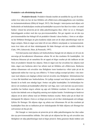 4
7
Produktivt- och ofördelaktigt lärande
Produktivt lärande. Produktivt lärande innebär att anställda lär sig och får erfa-
renhet över tiden om hur de kan förbättra och effektivisera arbetsuppgifterna som innefattas
av incitamentsstrukturen (Obloj & Sengul, 2012). Det framgår i intervjuerna med säljare och
butikschefer att butikskedjans resultat på kundnöjdhet successivt har ökat över tiden i ett antal
butiker. Likaså har prisnivån på de sålda paketlösningarna ökat, vilket var en av företagets
bakomliggande avsikter med den nya provisionsmodellen. Det ger signaler om att den nya
provisionsmodellen har bidragit till ett produktivt lärande i dessa butiker, i form av att säljar-
na har förbättrat förmågan att göra kunderna nöjda samt att de säljer paketlösningar med ett
högre snittpris. Detta är något som leder till ett mer effektivt utnyttjande av incitamentsstruk-
turen över tiden och ett ökat värdeskapande för både företaget och den anställde (Adler &
Clark, 1991; Ichniowski, Shaw, & Prennushi, 1997).
Vid intervjuerna med säljarna och butikscheferna framgår det att säljarna så väl som de
ansvariga på huvudkontoret tillsammans arbetar för att öka resultaten för kundnöjdhet. Att
butikerna fokuserar på att samarbeta för att uppnå ett högre resultat på sikt indikerar att det
finns ett produktivt lärande hos säljarna. Detta är något som har utvecklats hos säljarna med
tiden, något som butikerna aktivt har arbetat med att förbättra och effektivisera. Butikerna
arbetar tillsammans och utvecklar sina färdigheter inom kundservice vilket tyder på att de
lagbaserade målen har visat sig vara effektiva. Vi finner tydliga exempel på detta i våra inter-
vjuer med säljarna som dagligen arbetar med att utveckla sina färdigheter. Informationen har
vi även fått bekräftad utav butikscheferna. Ett tydligt exempel som belyser detta produktiva
lärande är en butik som ständigt legat i botten vad gäller kundnöjdhet. En heltidssäljare be-
skriver att resultaten på kundnöjdhet alltid har varit låga, men i och med den nya provisions-
modellen har butiken stegvis arbetat sig upp och förbättrat resultatet. En annan säljare ut-
trycker den ändrade som en långsiktig satsning mot nöjdare kunder. Fortsättningsvis beskriver
säljaren att de aktivt arbetar med att förbättra butikens resultat. Detta tyder på ett ökad vär-
deskapande för säljaren i form av en högre provision och ett ökat värdeskapande och målupp-
fyllelse för företaget. Då säljarna säger sig arbeta mer tillsammans för att öka resultatet på
kundnöjdhet finns det en indikation på att värdeskapandet för både säljarna och företaget har
och kommer att öka på sikt.
Det framgår av intervjuerna att prisnivån på de sålda paketlösningarna har ökat sedan
den nya provisionsmodellen infördes. Det tyder på att säljarna har lärt sig och utvecklat sina
färdigheter att sälja paketlösningar med en högre prisnivå. Detta genererar ökade intäkter och
 