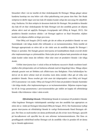 4
8
lönsamhet vilket i sin tur innebär ett ökat värdeskapande för företaget. Många gånger saknar
kunderna kunskap om sina behov och vilket paketlösning som passar dem bäst. Det ökade
snittpriset är därför något som kan leda till nöjdare kunder enligt den ansvariga för säljutbild-
ning i butikerna. Ett ökat snittpris är dessutom önskvärt för företaget. Det produktiva lärandet
ska leda till ett ökat värdeskapande får både företaget och den anställda genom att säljarna
arbetar aktivt med att uppfylla företagets övergripande mål (Obloj & Sengul, 2012). Det
produktiva lärandet resulterar således i att företaget upplever en ökad lönsamhet, nöjdare
kunder och säljarna erhåller en högre provision.
Från Obloj och Senguls (2012) studie går det att utläsa att produktivt lärande var mer
framträdande i det tidiga skedet efter införandet av en incitamentsstruktur. Detta innebär att
företaget approprierade en större del av det värde som de anställda skapade för företaget i
början av perioden. Det framgår genom intervjuerna att kundnöjdheten ökade avsevärt direkt
efter implementeringen av pilotmodellen. Detta tyder på att säljarna hade potentialen att skapa
nöjda kunder redan innan det infördes vilket talar emot ett produktivt lärande i det tidiga
skedet.
Utifrån intervjuerna kan vi också avläsa att butikerna successivt ökade resultaten kund-
nöjdhet efter pilotperioden och att butikerna arbetade med ett långsiktigt fokus. Många säljare
arbetade genuint mot att förbättra och effektivisera sina färdigheter. Flera heltidssäljare be-
skriver att de aktivt arbetar med att utvecklas inom detta område vilket går att tolka som
produktivt lärande. Dessa resultat går tvärt emot det tidsperspektiv som Obloj och Sengul
(2012) presenterar i sin studie. Obloj och Sengul (2012) fann att produktivt lärande framträder
i det tidiga skedet, efter implementeringen av en incitamentsstruktur. Säljarnas respons kopp-
lat till de övriga parametrarna i provisionsmodellen går istället att koppla till ofördelaktigt
lärande vilket diskuteras vidare i nästa avsnitt.
Ofördelaktigt lärande. Ofördelaktigt lärande är motsatsen till produktivt lärande
vilket begränsar företagets värdeskapande samtidigt som den anställde kan appropriera en
större del av värdet på företagets bekostnad (Obloj & Sengul, 2012). Det framkommer tydligt
genom intervjuerna att ofördelaktigt lärande är vanligt förekommande bland företagets säl-
jare. Det finns en medvetenhet om denna problematik på alla nivåer inom företaget, speciellt
på huvudkontoret och specifikt hos de som utformar incitamentsstrukturen. Det finns en
grundläggande målskillnad mellan företaget och de anställda vilket är grunden till att denna
typ av lärande uppkommer.
 