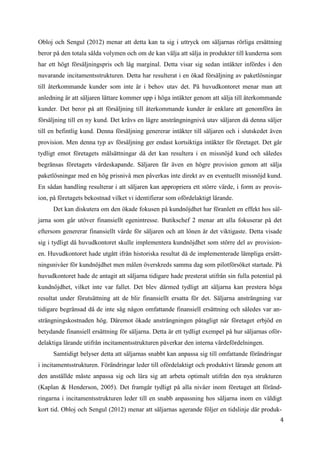 4
9
Obloj och Sengul (2012) menar att detta kan ta sig i uttryck om säljarnas rörliga ersättning
beror på den totala sålda volymen och om de kan välja att sälja in produkter till kunderna som
har ett högt försäljningspris och låg marginal. Detta visar sig sedan intäkter infördes i den
nuvarande incitamentsstrukturen. Detta har resulterat i en ökad försäljning av paketlösningar
till återkommande kunder som inte är i behov utav det. På huvudkontoret menar man att
anledning är att säljaren lättare kommer upp i höga intäkter genom att sälja till återkommande
kunder. Det beror på att försäljning till återkommande kunder är enklare att genomföra än
försäljning till en ny kund. Det krävs en lägre ansträngningnivå utav säljaren då denna säljer
till en befintlig kund. Denna försäljning genererar intäkter till säljaren och i slutskedet även
provision. Men denna typ av försäljning ger endast kortsiktiga intäkter för företaget. Det går
tydligt emot företagets målsättningar då det kan resultera i en missnöjd kund och således
begränsas företagets värdeskapande. Säljaren får även en högre provision genom att sälja
paketlösningar med en hög prisnivå men påverkas inte direkt av en eventuellt missnöjd kund.
En sådan handling resulterar i att säljaren kan appropriera ett större värde, i form av provis-
ion, på företagets bekostnad vilket vi identifierar som ofördelaktigt lärande.
Det kan diskutera om den ökade fokusen på kundnöjdhet har föranlett en effekt hos säl-
jarna som går utöver finansiellt egenintresse. Butikschef 2 menar att alla fokuserar på det
eftersom genererar finansiellt värde för säljaren och att lönen är det viktigaste. Detta visade
sig i tydligt då huvudkontoret skulle implementera kundnöjdhet som större del av provision-
en. Huvudkontoret hade utgått ifrån historiska resultat då de implementerade lämpliga ersätt-
ningsnivåer för kundnöjdhet men målen överskreds samma dag som pilotförsöket startade. På
huvudkontoret hade de antagit att säljarna tidigare hade presterat utifrån sin fulla potential på
kundnöjdhet, vilket inte var fallet. Det blev därmed tydligt att säljarna kan prestera höga
resultat under förutsättning att de blir finansiellt ersatta för det. Säljarna ansträngning var
tidigare begränsad då de inte såg någon omfattande finansiell ersättning och således var an-
strängningskostnaden hög. Däremot ökade ansträngningen påtagligt när företaget erbjöd en
betydande finansiell ersättning för säljarna. Detta är ett tydligt exempel på hur säljarnas oför-
delaktiga lärande utifrån incitamentsstrukturen påverkar den interna värdefördelningen.
Samtidigt belyser detta att säljarnas snabbt kan anpassa sig till omfattande förändringar
i incitamentsstrukturen. Förändringar leder till ofördelaktigt och produktivt lärande genom att
den anställde måste anpassa sig och lära sig att arbeta optimalt utifrån den nya strukturen
(Kaplan & Henderson, 2005). Det framgår tydligt på alla nivåer inom företaget att föränd-
ringarna i incitamentsstrukturen leder till en snabb anpassning hos säljarna inom en väldigt
kort tid. Obloj och Sengul (2012) menar att säljarnas agerande följer en tidslinje där produk-
 