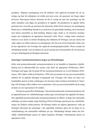 5
1
grundkrav. Säljarnas ansträngning avtar då märkbart. Den upplevda kostnaden för att an-
stränga sig ökar då möjligheten att erhålla provision avtar, det genererar inte längre någon
provision. Intervjuerna belyser dessutom att det är vanligt att man inte anstränger sig alls
under månadens sista dagar om grundkravet är uppnått. Då grundkravet är uppnått skiftar
prioriteten hos vissa från att maximera det finansiella värdet till att minimera sin ansträngning
Denna typ av ofördelaktigt lärande är en medveten och genomtänkt handling, det är dessutom
med största sannolikhet en dold handling. Säljarna väger värdet av att minimera ansträng-
ningen mot möjligheten att appropriera finansiellt värde. Precis i många andra situationer
beskrivet ovan skulle en fortsatt försäljning öka intäkterna för företaget, men på samma sätt
väljer säljare att istället reducera sin ansträngning. Det beror på att det finansiella värdet som
de kan appropriera inte överstiger den upplevda ansträngningskostnaden. Dessa exempel på
ofördelaktigt lärande visar att säljarna lär sig att utnyttja provisionsmodellen för att maximera
sitt eget värdeskapande på företagets bekostnad.
Justeringar i incitamentsstrukturen skapar nya förutsättningar
Syftet med prestationsbaserade incitamentsstrukturer är att fastställa en långsiktig värdeför-
delning och att säkerhetsställa hur mycket varje aktör ska appropriera (Williamson, 2005).
Företagets mål ligger ofta till grund för hur incitamentsstrukturen ser ut och förändras (Willi-
amson, 1985; Baker, Gibbs & Holmström, 1994). Den nuvarande och nya provisionsmodellen
infördes för att uppfylla företagets övergripande mål. Företaget ville stärka sitt fokus mot
kundnöjdhet genom att höja ersättningen och dessutom mäta resultaten på butiksnivå. Samti-
digt ville företaget införa intäkter som en parameter i den nya provisionsmodellen då de ansåg
att detta var mer representativt för intäkter.
Företag ska genomföra förändringar i den prestationsbaserade incitamentsstrukturen när
de uppmärksammar att värdefördelningen mellan agent och principal inte uppfyller förväntan.
Den uppställda prestationsbaserade incitamentsstrukturen är effektiv så länge den sammanför
målbilden och detta innebär enligt Schelling (1956) att företaget specificerar hur värdefördel-
ningen ska fördelas mellan parterna. Då företaget märker att säljarna approprierar värde på
företagets bekostnad ska justeringar i den uppställda strukturen göras för att skapa en ny
värdefördelning och sammanföra målbilden på nytt. Ofördelaktigt lärande rubbar den fast-
ställda värdefördelningen genom att säljare begränsar företagets värdeskapande genom att
appropriera värde.
 