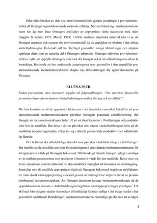 5
2
Efter pilotförsöket av den nya provisionsmodellen gjordes justeringar i provisionsmo-
dellen då företaget uppmärksammade oväntade effekter. När en förändring i incitamentsstruk-
turen har ägt rum ökar företagets möjlighet att appropriera värde successivt med tiden
(Argyris & Schön, 1978; March, 1991). Utifrån studiens empiriska material kan vi se att
företaget anpassar och justerar sin provisionsmodell då de upptäcker en obalans i den tänkta
värdefördelningen. Historiskt sett har företaget genomfört många förändringar och säljarna
uppfattar detta som en naturlig del i företagets arbetssätt. Företaget utformar provisionsmo-
dellen i syfte att uppfylla företagets mål med det framgår också att målsättningarna oftast är
kortsiktiga. Beroende på hur omfattande justeringarna som genomförs i den uppställda pre-
stationsbaserade incitamentsstrukturen skapas nya förutsättningar för agentrelationerna på
företaget.
SLUTSATSER
Nedan presenteras våra slutsatser kopplat till frågeställningen “Hur påverkar finansiella
prestationsbaserade incitament värdefördelningen mellan företag och anställda?”.
Det kan konstateras att de uppvisade faktorerna i det teoretiska ramverket bekräftar att pre-
stationsbaserade incitamentsstrukturer påverkar företagets planerade värdefördelning. Det
framgår att incitamentsstrukturen leder till att en ökad kvantitet i försäljningen och produkti-
vitet hos de anställda. Hur detta i sin tur påverkar den interna värdefördelningen beror på de
anställdas respons (agerande), vilket tar sig i uttryck genom både produktivt- och ofördelakt-
igt lärande.
Det är främst det ofördelaktiga lärandet som påverkar värdefördelningen i fallföretaget.
Det innebär att de anställda utnyttjar förutsättningarna i den rådande incitamentsstrukturen för
att appropriera värde på företagets bekostnad. Ofördelaktigt lärande framgår tydligt i samtliga
av de mätbara parametrarna som resulterar i finansiellt värde för den anställde. Detta visar sig
även i situationer som är relaterade till den anställdes möjlighet att minimera sin ansträngning.
Samtidigt som de anställda approprierar värde på företagets bekostnad begränsas möjligheten
till individuell värdeappropriering avsevärt genom att företaget har implementerat en prestat-
ionsbaserad incitamentsstruktur. Att företaget dessutom justerar incitamentsstrukturen då de
uppmärksammar obalans i värdefördelningen begränsar värdeapproprieringen ytterligare. Till
skillnad från tidigare studier framträder ofördelaktigt lärande tydligt i det tidiga skedet efter
genomfört omfattande förändringar i incitamentsstrukturen. Samtidigt går det inte att se några
 