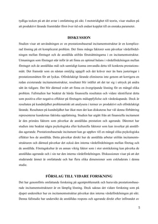 5
3
tydliga tecken på att det avtar i omfattning på sikt. I motstridighet till teorin, visar studien på
att produktivt lärande framträder först över tid och endast kopplat till en enstaka parameter.
DISKUSSION
Studien visar att användningen av en prestationsbaserad incitamentsstruktur är en komplice-
rad lösning på ett komplicerat problem. Det finns många faktorer som påverkar värdefördel-
ningen mellan företaget och de anställda utifrån förutsättningarna i en incitamentsstruktur.
Utmaningen som företaget står inför är att finna en optimal balans i värdefördelningen mellan
företaget och de anställdas mål och samtidigt kunna omvandla detta till konkreta prestations-
mått. Det framstår som en nästan omöjlig uppgift och det kräver mer än bara justeringar i
prestationsmåtten för att lyckas. Ofördelaktigt lärande elimineras inte genom att korrigera en
redan existerande incitamentsstruktur, resultatet blir istället att det tar sig i uttryck på andra
sätt än tidigare. Det blir därmed svårt att finna en övergripande lösning för en mängd olika
problem. Fallstudien har beaktat de hårda finansiella resultaten och vidare identifierat detta
som positiva eller negativa effekter på företagets måluppfyllelse och värdeskapande. Dock är
resultaten på kundnöjdhet problematiskt att analysera i termer av produktivt och ofördelaktigt
lärande. Resultaten på kundnöjdhet har ökat men det kan diskuteras hur väl denna förbättring
representerar kundernas faktiska uppfattning. Studien har utgått från att finansiella incitament
är den primära faktorn som påverkar de anställdas prestation och agerande. Däremot har
studien inte beaktat några psykologiska eller kulturella faktorer som kan inverkar på anställ-
das agerande. Prestationsbaserade incitament kan ge upphov till en mängd olika psykologiska
effekter hos de anställda. Detta påverkar direkt hur de anställda arbetar utifrån incitaments-
strukturen och därmed påverkar det också den interna värdefördelningen mellan företag och
de anställda. Företagskultur är en annan viktig faktor som i stor utsträckning kan påverka de
anställdas agerande och i sin tur den interna värdefördelningen. Diskussionen visar på att det
studerande ämnet är omfattande och har flera olika dimensioner som exkluderats i denna
studie.
FÖRSLAG TILL VIDARE FORSKNING
Det har genomförts omfattande forskning på agentproblematik och huruvida prestationsbase-
rade incitamentsstrukturer är en lämplig lösning. Dock saknas det vidare forskning som på
djupet undersöker hur en incitamentsstruktur påverkar den interna värdefördelningen på sikt.
Denna fallstudie har undersökt de anställdas respons och agerande direkt efter införandet av
 