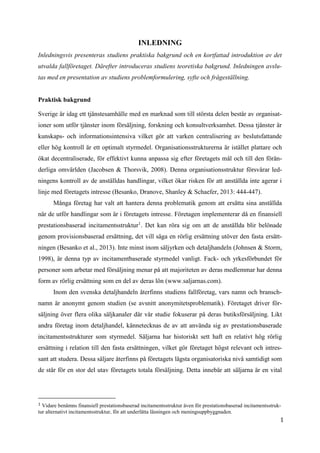 1
INLEDNING
Inledningsvis presenteras studiens praktiska bakgrund och en kortfattad introduktion av det
utvalda fallföretaget. Därefter introduceras studiens teoretiska bakgrund. Inledningen avslu-
tas med en presentation av studiens problemformulering, syfte och frågeställning.
Praktisk bakgrund
Sverige är idag ett tjänstesamhälle med en marknad som till största delen består av organisat-
ioner som utför tjänster inom försäljning, forskning och konsultverksamhet. Dessa tjänster är
kunskaps- och informationsintensiva vilket gör att varken centralisering av beslutsfattande
eller hög kontroll är ett optimalt styrmedel. Organisationsstrukturerna är istället plattare och
ökat decentraliserade, för effektivt kunna anpassa sig efter företagets mål och till den förän-
derliga omvärlden (Jacobsen & Thorsvik, 2008). Denna organisationsstruktur försvårar led-
ningens kontroll av de anställdas handlingar, vilket ökar risken för att anställda inte agerar i
linje med företagets intresse (Besanko, Dranove, Shanley & Schaefer, 2013: 444-447).
Många företag har valt att hantera denna problematik genom att ersätta sina anställda
när de utför handlingar som är i företagets intresse. Företagen implementerar då en finansiell
prestationsbaserad incitamentsstruktur1
. Det kan röra sig om att de anställda blir belönade
genom provisionsbaserad ersättning, det vill säga en rörlig ersättning utöver den fasta ersätt-
ningen (Besanko et al., 2013). Inte minst inom säljyrken och detaljhandeln (Johnsen & Storm,
1998), är denna typ av incitamentbaserade styrmedel vanligt. Fack- och yrkesförbundet för
personer som arbetar med försäljning menar på att majoriteten av deras medlemmar har denna
form av rörlig ersättning som en del av deras lön (www.saljarnas.com).
Inom den svenska detaljhandeln återfinns studiens fallföretag, vars namn och bransch-
namn är anonymt genom studien (se avsnitt anonymitetsproblematik). Företaget driver för-
säljning över flera olika säljkanaler där vår studie fokuserar på deras butiksförsäljning. Likt
andra företag inom detaljhandel, kännetecknas de av att använda sig av prestationsbaserade
incitamentsstrukturer som styrmedel. Säljarna har historiskt sett haft en relativt hög rörlig
ersättning i relation till den fasta ersättningen, vilket gör företaget högst relevant och intres-
sant att studera. Dessa säljare återfinns på företagets lägsta organisatoriska nivå samtidigt som
de står för en stor del utav företagets totala försäljning. Detta innebär att säljarna är en vital
1 Vidare benämns finansiell prestationsbaserad incitamentsstruktur även för prestationsbaserad incitamentsstruk-
tur alternativt incitamentsstruktur, för att underlätta läsningen och meningsuppbyggnaden.
 