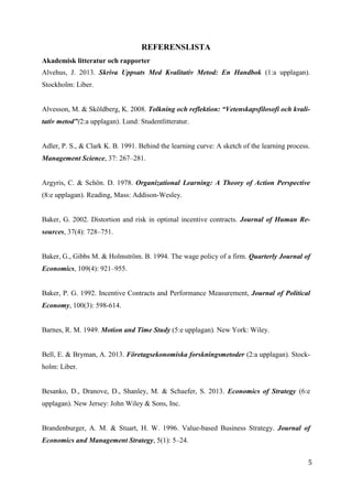 5
5
REFERENSLISTA
Akademisk litteratur och rapporter
Alvehus, J. 2013. Skriva Uppsats Med Kvalitativ Metod: En Handbok (1:a upplagan).
Stockholm: Liber.
Alvesson, M. & Sköldberg, K. 2008. Tolkning och reflektion: “Vetenskapsfilosofi och kvali-
tativ metod”(2:a upplagan). Lund: Studentlitteratur.
Adler, P. S., & Clark K. B. 1991. Behind the learning curve: A sketch of the learning process.
Management Science, 37: 267–281.
Argyris, C. & Schön. D. 1978. Organizational Learning: A Theory of Action Perspective
(8:e upplagan). Reading, Mass: Addison-Wesley.
Baker, G. 2002. Distortion and risk in optimal incentive contracts. Journal of Human Re-
sources, 37(4): 728–751.
Baker, G., Gibbs M. & Holmström. B. 1994. The wage policy of a firm. Quarterly Journal of
Economics, 109(4): 921–955.
Baker, P. G. 1992. Incentive Contracts and Performance Measurement, Journal of Political
Economy, 100(3): 598-614.
Barnes, R. M. 1949. Motion and Time Study (5:e upplagan). New York: Wiley.
Bell, E. & Bryman, A. 2013. Företagsekonomiska forskningsmetoder (2:a upplagan). Stock-
holm: Liber.
Besanko, D., Dranove, D., Shanley, M. & Schaefer, S. 2013. Economics of Strategy (6:e
upplagan). New Jersey: John Wiley & Sons, Inc.
Brandenburger, A. M. & Stuart, H. W. 1996. Value-based Business Strategy. Journal of
Economics and Management Strategy, 5(1): 5–24.
 