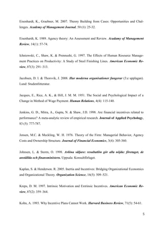 5
6
Eisenhardt, K., Graebner, M. 2007. Theory Building from Cases: Opportunities and Chal-
lenges. Academy of Management Journal, 50 (1): 25-32.
Eisenhardt, K. 1989. Agency theory: An Assessment and Review. Acadamy of Management
Review, 14(1): 57-74.
Ichniowski, C., Shaw, K. & Prennushi, G. 1997. The Effects of Human Resource Manage-
ment Practices on Productivity: A Study of Steel Finishing Lines. American Economic Re-
view, 87(3): 291–313.
Jacobsen, D. I. & Thorsvik, J. 2008. Hur moderna organisationer fungerar (3:e upplagan).
Lund: Studentlitteratur.
Jacques, E., Rice, A. K., & Hill, J. M. M. 1951. The Social and Psychological Impact of a
Change in Method of Wage Payment. Human Relations, 4(4): 115-140.
Jenkins, G. D., Mitra, A., Gupta, N. & Shaw, J.D. 1998. Are financial incentives related to
performance? A meta-analytic review of empirical research. Journal of Applied Psychology,
83 (5): 777-787.
Jensen, M.C. & Meckling, W. H. 1976. Theory of the Firm: Managerial Behavior, Agency
Costs and Ownership Structure. Journal of Financial Economics, 3(4): 305-360.
Johnsen, L. & Storm, O. 1998. Avlöna säljare: resultatlön gör alla nöjda: företaget, de
anställda och finansministern. Uppsala: Konsultförlaget.
Kaplan, S. & Henderson. R. 2005. Inertia and Incentives: Bridging Organizational Economics
and Organizational Theory. Organization Science, 16(5): 509–521.
Kreps, D. M. 1997. Intrinsic Motivation and Extrinsic Incentives. American Economic Re-
view, 87(2): 359–364.
Kohn, A. 1993. Why Incentive Plans Cannot Work. Harvard Business Review, 71(5): 54-61.
 