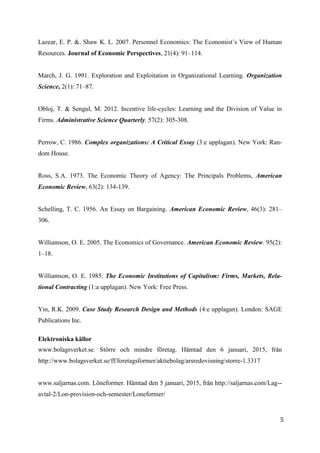 5
7
Lazear, E. P. &. Shaw K. L. 2007. Personnel Economics: The Economist’s View of Human
Resources. Journal of Economic Perspectives, 21(4): 91–114.
March, J. G. 1991. Exploration and Exploitation in Organizational Learning. Organization
Science, 2(1): 71–87.
Obloj, T. & Sengul, M. 2012. Incentive life-cycles: Learning and the Division of Value in
Firms. Administrative Science Quarterly. 57(2): 305-308.
Perrow, C. 1986. Complex organizations: A Critical Essay (3:e upplagan). New York: Ran-
dom House.
Ross, S.A. 1973. The Economic Theory of Agency: The Principals Problems, American
Economic Review, 63(2): 134-139.
Schelling, T. C. 1956. An Essay on Bargaining. American Economic Review, 46(3): 281–
306.
Williamson, O. E. 2005. The Economics of Governance. American Economic Review. 95(2):
1–18.
Williamson, O. E. 1985. The Economic Institutions of Capitalism: Firms, Markets, Rela-
tional Contracting (1:a upplagan). New York: Free Press.
Yin, R.K. 2009. Case Study Research Design and Methods (4:e upplagan). London: SAGE
Publications Inc.
Elektroniska källor
www.bolagsverket.se. Större och mindre företag. Hämtad den 6 januari, 2015, från
http://www.bolagsverket.se/ff/foretagsformer/aktiebolag/arsredovisning/storre-1.3317
www.saljarnas.com. Löneformer. Hämtad den 5 januari, 2015, från http://saljarnas.com/Lag--
avtal-2/Lon-provision-och-semester/Loneformer/
 