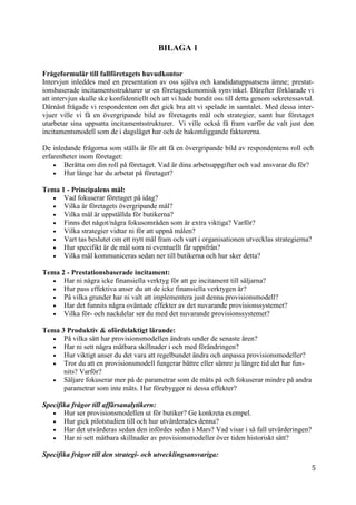 5
9
BILAGA 1
Frågeformulär till fallföretagets huvudkontor
Intervjun inleddes med en presentation av oss själva och kandidatuppsatsens ämne; prestat-
ionsbaserade incitamentsstrukturer ur en företagsekonomisk synvinkel. Därefter förklarade vi
att intervjun skulle ske konfidentiellt och att vi hade bundit oss till detta genom sekretessavtal.
Därnäst frågade vi respondenten om det gick bra att vi spelade in samtalet. Med dessa inter-
vjuer ville vi få en övergripande bild av företagets mål och strategier, samt hur företaget
utarbetar sina uppsatta incitamentsstrukturer. Vi ville också få fram varför de valt just den
incitamentsmodell som de i dagsläget har och de bakomliggande faktorerna.
De inledande frågorna som ställs är för att få en övergripande bild av respondentens roll och
erfarenheter inom företaget:
 Berätta om din roll på företaget. Vad är dina arbetsuppgifter och vad ansvarar du för?
 Hur länge har du arbetat på företaget?
Tema 1 - Principalens mål:
 Vad fokuserar företaget på idag?
 Vilka är företagets övergripande mål?
 Vilka mål är uppställda för butikerna?
 Finns det något/några fokusområden som är extra viktiga? Varför?
 Vilka strategier vidtar ni för att uppnå målen?
 Vart tas beslutet om ett nytt mål fram och vart i organisationen utvecklas strategierna?
 Hur specifikt är de mål som ni eventuellt får uppifrån?
 Vilka mål kommuniceras sedan ner till butikerna och hur sker detta?
Tema 2 - Prestationsbaserade incitament:
 Har ni några icke finansiella verktyg för att ge incitament till säljarna?
 Hur pass effektiva anser du att de icke finansiella verktygen är?
 På vilka grunder har ni valt att implementera just denna provisionsmodell?
 Har det funnits några oväntade effekter av det nuvarande provisionssystemet?
 Vilka för- och nackdelar ser du med det nuvarande provisionssystemet?
Tema 3 Produktiv & ofördelaktigt lärande:
 På vilka sätt har provisionsmodellen ändrats under de senaste åren?
 Har ni sett några mätbara skillnader i och med förändringen?
 Hur viktigt anser du det vara att regelbundet ändra och anpassa provisionsmodeller?
 Tror du att en provisionsmodell fungerar bättre eller sämre ju längre tid det har fun-
nits? Varför?
 Säljare fokuserar mer på de parametrar som de mäts på och fokuserar mindre på andra
parametrar som inte mäts. Hur förebygger ni dessa effekter?
Specifika frågor till affärsanalytikern:
 Hur ser provisionsmodellen ut för butiker? Ge konkreta exempel.
 Hur gick pilotstudien till och hur utvärderades denna?
 Har det utvärderas sedan den infördes sedan i Mars? Vad visar i så fall utvärderingen?
 Har ni sett mätbara skillnader av provisionsmodeller över tiden historiskt sätt?
Specifika frågor till den strategi- och utvecklingsansvariga:
 
