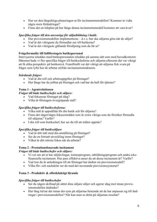 6
0
 Hur ser den långsiktiga planeringen ut för incitamentsmodellen? Kommer ni vidta
några stora förändringar?
 Finns det en tidsplan på hur länge denna incitamentsmodell kommer att vara kvar?
Specifika frågor till den ansvariga för säljutbildning i butik:
 Hur provisionsmodellen implementeras – d.v.s. hur ska säljarna göra när de säljer?
 Vad är det viktigaste du förmedlar ner till butikerna?
 Vad är det viktigaste gällande försäljning som du lär ut?
Frågeformulär till fallföretagets butikspersonal
Intervjuerna inleddes med butikspersonalen inleddes på samma sätt som med huvudkontoret.
Däremot hade vi fler specifika frågor till butikscheferna och säljarna eftersom det var viktigt
att få olika perspektiv på butiksnivå. Framförallt var det viktigt att säljarna fick svara på
frågor som lyfte hur de arbetar utifrån incitamentsstrukturen.
Inledande frågor:
 Vad är din roll och arbetsuppgifter på företaget?
 Hur länge har du jobbat på företaget och vad har du haft för tjänster?
Tema 1 - Agentrelationen
Frågor till både butikschefer och säljare:
 Vad fokuserar företaget på idag?
 Vilka är företagets övergripande mål?
Specifika frågor till butikscheferna:
 Vilka mål är uppställda för din butik och för säljarna?
 Finns det något/några fokusområden som är extra viktiga som du försöker förmedla
till säljarna? Varför?
 I din roll som butikschef, hur ser du till att målen uppnås?
Specifika frågor till butikssäljare
 Vad är ditt mål med din anställning på företaget?
 Ser du en fortsatt utveckling inom företaget?
 Vilket är ditt största fokus när du arbetar?
Tema 2 - Prestationsbaserade incitament
Frågor till både butikschefer och säljare:
 Vi vet om att ni har säljtävlingar, traineeprogram, utbildningsprogram och andra icke-
finansiella incitament. Hur pass effektiva anser du att dessa incitament är? Varför?
 Vad tror du är anledningen till att företaget har ändrat sin provisionsmodell?
 Vilka för- och nackdelar ser du med det nuvarande provisionssystemet?
Tema 3 - Produktiv & ofördelaktigt lärande
Specifika frågor till butikschefer
 Ser du någon skillnad på sättet dina säljare säljer och agerar idag mot innan provis-
ionsmodellen ändrades?
 Hur lång tid tar det innan det syns på säljarnas beteende att de har anpassat sig till änd-
ringar i provisionsmodellen? När kan man se detta på säljarnas resultat?
 