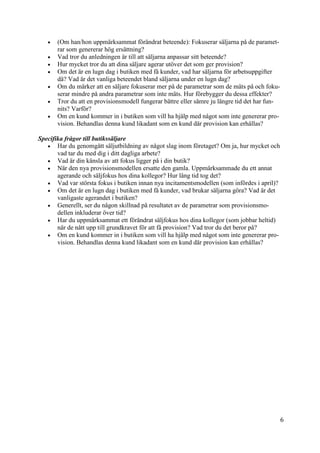 6
1
 (Om han/hon uppmärksammat förändrat beteende): Fokuserar säljarna på de paramet-
rar som genererar hög ersättning?
 Vad tror du anledningen är till att säljarna anpassar sitt beteende?
 Hur mycket tror du att dina säljare agerar utöver det som ger provision?
 Om det är en lugn dag i butiken med få kunder, vad har säljarna för arbetsuppgifter
då? Vad är det vanliga beteendet bland säljarna under en lugn dag?
 Om du märker att en säljare fokuserar mer på de parametrar som de mäts på och foku-
serar mindre på andra parametrar som inte mäts. Hur förebygger du dessa effekter?
 Tror du att en provisionsmodell fungerar bättre eller sämre ju längre tid det har fun-
nits? Varför?
 Om en kund kommer in i butiken som vill ha hjälp med något som inte genererar pro-
vision. Behandlas denna kund likadant som en kund där provision kan erhållas?
Specifika frågor till butikssäljare
 Har du genomgått säljutbildning av något slag inom företaget? Om ja, hur mycket och
vad tar du med dig i ditt dagliga arbete?
 Vad är din känsla av att fokus ligger på i din butik?
 När den nya provisionsmodellen ersatte den gamla. Uppmärksammade du ett annat
agerande och säljfokus hos dina kollegor? Hur lång tid tog det?
 Vad var största fokus i butiken innan nya incitamentsmodellen (som infördes i april)?
 Om det är en lugn dag i butiken med få kunder, vad brukar säljarna göra? Vad är det
vanligaste agerandet i butiken?
 Generellt, ser du någon skillnad på resultatet av de parametrar som provisionsmo-
dellen inkluderar över tid?
 Har du uppmärksammat ett förändrat säljfokus hos dina kollegor (som jobbar heltid)
när de nått upp till grundkravet för att få provision? Vad tror du det beror på?
 Om en kund kommer in i butiken som vill ha hjälp med något som inte genererar pro-
vision. Behandlas denna kund likadant som en kund där provision kan erhållas?
 