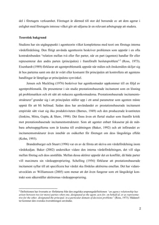 2
del i företagets verksamhet. Företaget är därmed till stor del beroende av att dem agerar i
enlighet med företagets intresse vilket gör att säljarna är en relevant arbetsgrupp att studera.
Teoretisk bakgrund
Studiens har sin utgångspunkt i agentteorin vilket kompletteras med teori om företags interna
värdefördelning. Den flitigt använda agentteorin beskriver problemen som uppstår i en ofta
kontraktsbunden “relation mellan två eller fler parter, när en part (agenten) handlar för eller
representerar den andra parten (principalen) i framförallt beslutsproblem”2
(Ross, 1973).
Eisenhardt (1989) förklarar att agentproblematik uppstår när målen och önskemålen skiljer sig
åt hos parterna samt om det är svårt eller kostsamt för principalen att kontrollera att agentens
handlingar är lämpliga ur principalens synvinkel.
Jensen och Meckling (1976) beskriver hur agentkostnader uppkommer till en följd av
agentproblematik. De presenterar i sin studie prestationsbaserade incitament som en lösning
på problematiken och ett sätt att reducera agentkostnaderna. Prestationsbaserade incitaments-
strukturer3
grundar sig i att principalen ställer upp i ett antal parametrar som agenten måste
uppnå för att bli belönad. Sedan dess har användandet av prestationsbaserade incitament
empiriskt sätt visat sig öka produktiviteten (Barnes, 1949) och den producerade kvantiteten
(Jenkins, Mitra, Gupta, & Shaw, 1998). Det finns även ett flertal studier som framför kritik
mot prestationsbaserade incitamentsstrukturer. Som att agenter enbart fokuserar på de mät-
bara arbetsuppgifterna som är knutna till ersättningen (Baker, 1992) och att införandet av
incitamentsstrukturer även innebär en osäkerhet för företaget om dess långsiktiga effekt
(Kohn, 1993).
Brandenburger och Stuart (1996) var en av de första att skriva om värdefördelning inom
värdekedjan. Baker (2002) undersöker vidare den interna värdefördelningen, det vill säga
mellan företag och dess anställda. Mellan dessa aktörer uppstår det en konflikt, då både parter
vill maximera sin värdeappropriering. Schelling (1956) förklarar att prestationsbaserade
incitament syftar till att specificera hur värdet ska fördelas aktörerna emellan. Det har vidare-
utvecklats av Williamsson (2005) som menar att det även fungerar som ett långsiktigt kon-
trakt som säkerställer aktörernas värdeappropriering.
2
Definitionen har översatts av författarna från den engelska ursprungsdefinitionen “an agency relationship has
arisen between two (or more) parties when one, designated as the agent, acts for, on behalf of, or as representa-
tive for the other, designated the principal, in a particular domain of decision problems” (Ross, 1973). Hädanef-
ter kommer den svenska översättningen användas.
 