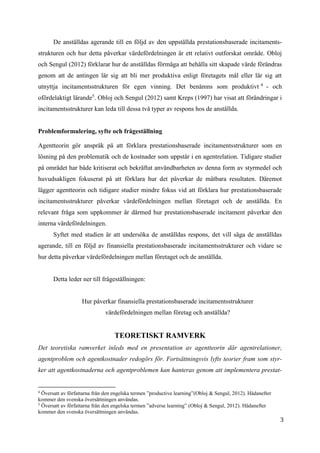 3
De anställdas agerande till en följd av den uppställda prestationsbaserade incitaments-
strukturen och hur detta påverkar värdefördelningen är ett relativt outforskat område. Obloj
och Sengul (2012) förklarar hur de anställdas förmåga att behålla sitt skapade värde förändras
genom att de antingen lär sig att bli mer produktiva enligt företagets mål eller lär sig att
utnyttja incitamentsstrukturen för egen vinning. Det benämns som produktivt 4
- och
ofördelaktigt lärande5
. Obloj och Sengul (2012) samt Kreps (1997) har visat att förändringar i
incitamentsstrukturer kan leda till dessa två typer av respons hos de anställda.
Problemformulering, syfte och frågeställning
Agentteorin gör anspråk på att förklara prestationsbaserade incitamentsstrukturer som en
lösning på den problematik och de kostnader som uppstår i en agentrelation. Tidigare studier
på området har både kritiserat och bekräftat användbarheten av denna form av styrmedel och
huvudsakligen fokuserat på att förklara hur det påverkar de mätbara resultaten. Däremot
lägger agentteorin och tidigare studier mindre fokus vid att förklara hur prestationsbaserade
incitamentsstrukturer påverkar värdefördelningen mellan företaget och de anställda. En
relevant fråga som uppkommer är därmed hur prestationsbaserade incitament påverkar den
interna värdefördelningen.
Syftet med studien är att undersöka de anställdas respons, det vill säga de anställdas
agerande, till en följd av finansiella prestationsbaserade incitamentsstrukturer och vidare se
hur detta påverkar värdefördelningen mellan företaget och de anställda.
Detta leder ner till frågeställningen:
Hur påverkar finansiella prestationsbaserade incitamentsstrukturer
värdefördelningen mellan företag och anställda?
TEORETISKT RAMVERK
Det teoretiska ramverket inleds med en presentation av agentteorin där agentrelationer,
agentproblem och agentkostnader redogörs för. Fortsättningsvis lyfts teorier fram som styr-
ker att agentkostnaderna och agentproblemen kan hanteras genom att implementera prestat-
4
Översatt av författarna från den engelska termen ”productive learning”(Obloj & Sengul, 2012). Hädanefter
kommer den svenska översättningen användas.
5
Översatt av författarna från den engelska termen ”adverse learning” (Obloj & Sengul, 2012). Hädanefter
kommer den svenska översättningen användas.
 