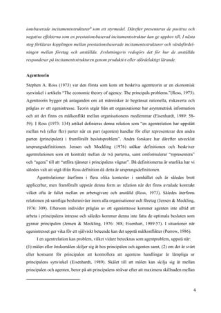 4
ionsbaserade incitamentsstrukturer6
som ett styrmedel. Därefter presenteras de positiva och
negativa effekterna som en prestationsbaserad incitamentsstruktur kan ge upphov till. I nästa
steg förklaras kopplingen mellan prestationsbaserade incitamentsstrukturer och värdefördel-
ningen mellan företag och anställda. Avslutningsvis redogörs det för hur de anställda
responderar på incitamentsstrukturen genom produktivt eller ofördelaktigt lärande.
Agentteorin
Stephen A. Ross (1973) var den första som kom att beskriva agentteorin ur en ekonomisk
synvinkel i artikeln “The economic theory of agency: The principals problems.”(Ross, 1973).
Agentteorin bygger på antaganden om att människor är begränsat rationella, riskaverta och
präglas av ett egenintresse. Teorin utgår från att organisationer har asymmetrisk information
och att det finns en målkonflikt mellan organisationens medlemmar (Eisenhardt, 1989: 58-
59). I Ross (1973: 134) artikel definieras denna relation som “en agentrelation har uppstått
mellan två (eller fler) parter när en part (agenten) handlar för eller representerar den andra
parten (principalen) i framförallt beslutsproblem”. Andra forskare har därefter utvecklat
ursprungsdefinitionen. Jensen och Meckling (1976) utökar definitionen och beskriver
agentrelationen som ett kontrakt mellan de två parterna, samt omformulerar “representera”
och “agera” till att “utföra tjänster i principalens vägnar”. Då definitionerna är snarlika har vi
således valt att utgå ifrån Ross definition då detta är ursprungsdefinitionen.
Agentrelationer återfinns i flera olika kontexter i samhället och är således brett
applicerbar, men framförallt uppstår denna form av relation när det finns avtalade kontrakt
vilket ofta är fallet mellan en arbetsgivare och anställd (Ross, 1973). Således återfinns
relationen på samtliga beslutsnivåer inom alla organisationer och företag (Jensen & Meckling,
1976: 309). Eftersom individer präglas av ett egenintresse kommer agenten inte alltid att
arbeta i principalens intresse och således kommer denna inte fatta de optimala besluten som
gynnar principalen (Jensen & Meckling, 1976: 308; Eisenhart, 1989:57). I situationer när
egenintresset ger vika för ett själviskt beteende kan det uppstå målkonflikter (Perrow, 1986).
I en agentrelation kan problem, vilket vidare betecknas som agentproblem, uppstå när:
(1) målen eller önskemålen skiljer sig åt hos principalen och agenten samt, (2) om det är svårt
eller kostsamt för principalen att kontrollera att agentens handlingar är lämpliga ur
principalens synvinkel (Eisenhardt, 1989). Skälet till att målen kan skilja sig åt mellan
principalen och agenten, beror på att principalens strävar efter att maximera skillnaden mellan
 