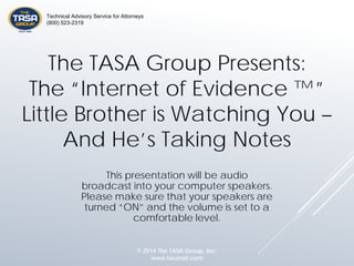 The TASA Group Presents:
The “Internet of Evidence ™”
Little Brother is Watching You –
And He’s Taking Notes
This presentation will be audio
broadcast into your computer speakers.
Please make sure that your speakers are
turned “ON” and the volume is set to a
comfortable level.
© 2014 The TASA Group, Inc.
www.tasanet.com
Technical Advisory Service for Attorneys
(800) 523-2319
 