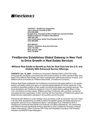 CONTACT: FirstService Corporation
Jay S. Hennick, Founder & CEO
(416) 960-9500
Douglas Frye, President & CEO, FirstService Commercial Real
Estate & Chairman of Colliers International
(206) 223-1447
John Friedrichsen, Senior Vice-President & CFO
(416) 960-9500
GVA Williams
Robert L. Freedman, Executive Chairman
(212) 716-3500
Mark Jaccom, CEO
(212) 716-3500
FirstService Establishes Global Gateway in New York
to Drive Growth in Real Estate Services
Williams Real Estate to Benefit as Hub for Deal Flow Into the U.S. and
Globally With Enhanced Service Offerings
TORONTO, Oct. 16, 2008 -- FirstService Corporation (Nasdaq:FSRV) (TSX:FSV) today
announced the completion of its previously announced purchase of a 65% interest in New York-
based GVA Williams Real Estate, with senior management retaining the balance of equity. GVA
Williams will be re-branded as "Williams Real Estate, a FirstService Company."
Williams Real Estate establishes the FirstService commercial real estate platform in the world's
leading real estate market and opens an important global gateway for further expansion of the
company's diversified portfolio of high quality commercial real estate and property services. The
move strengthens the FirstService presence in the U.S. North East by adding offices in New
York, Connecticut and New Jersey. Williams provides FirstService with a premier commercial
real estate services organization in New York that will drive business to FirstService's global real
estate services organization operating in 36 countries around the world.
"Partnering with Williams is a key strategic move providing us with an important new hub in New
York City while strengthening our ability to deliver the highest quality real estate advisory and
transaction services to our multinational clients," said Douglas Frye, President & CEO of
FirstService Commercial Real Estate and Chairman of Colliers International. "Our partnership
with Williams will also significantly enhance deal flow to other FirstService Partners, including
Colliers International, Cohen Financial, PKF Hotel and Hospitality Consulting, PGP Property
Valuation and MHPM Project Managers."
 