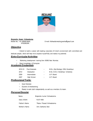 RESUME
Brajendra Kumar Vishwakarma
Mobile No.: +91 8808919640, E-mail:-Vishwakarmabrajendra@gmail.com
9793280395
Objective
I Intend to build a career with leading corporate of hi-tech environment with committed and
dedicate people, which will help me to explore myself fully and realize my potential.
Extra CurricularActivities
• Marketing development training from IEIBS Nevi Mumbai.
• Basic knowledge of Computer.
AcademicCredentials
2014-15 Post Graduate - M.Sc. (Spl.Zoology) DDU Gorakhpur
2012 Graduation - B.Sc. D.D.U. Gorakhpur University
2009 Intermediate - U.P. Board
2007 High School - U.P. Board
ProfessionalTraits:
• Goal Oriented.
• Dynamic & Hardworking.
• Ready to work both independently as well as a member of a team.
PersonalDossier
Name Brajendra kumar Vishwakarma
Date of Birth 15-07-1993
Father’s Name Thakur Prasad Vishwakarma
Mother’s Name Smt. Salhanta Devi
 
