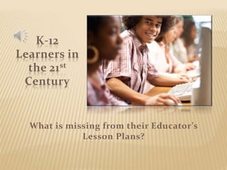 K-12 
Learners in 
the 21st 
Century 
What is missing from their Educator’s 
Lesson Plans? 
 
