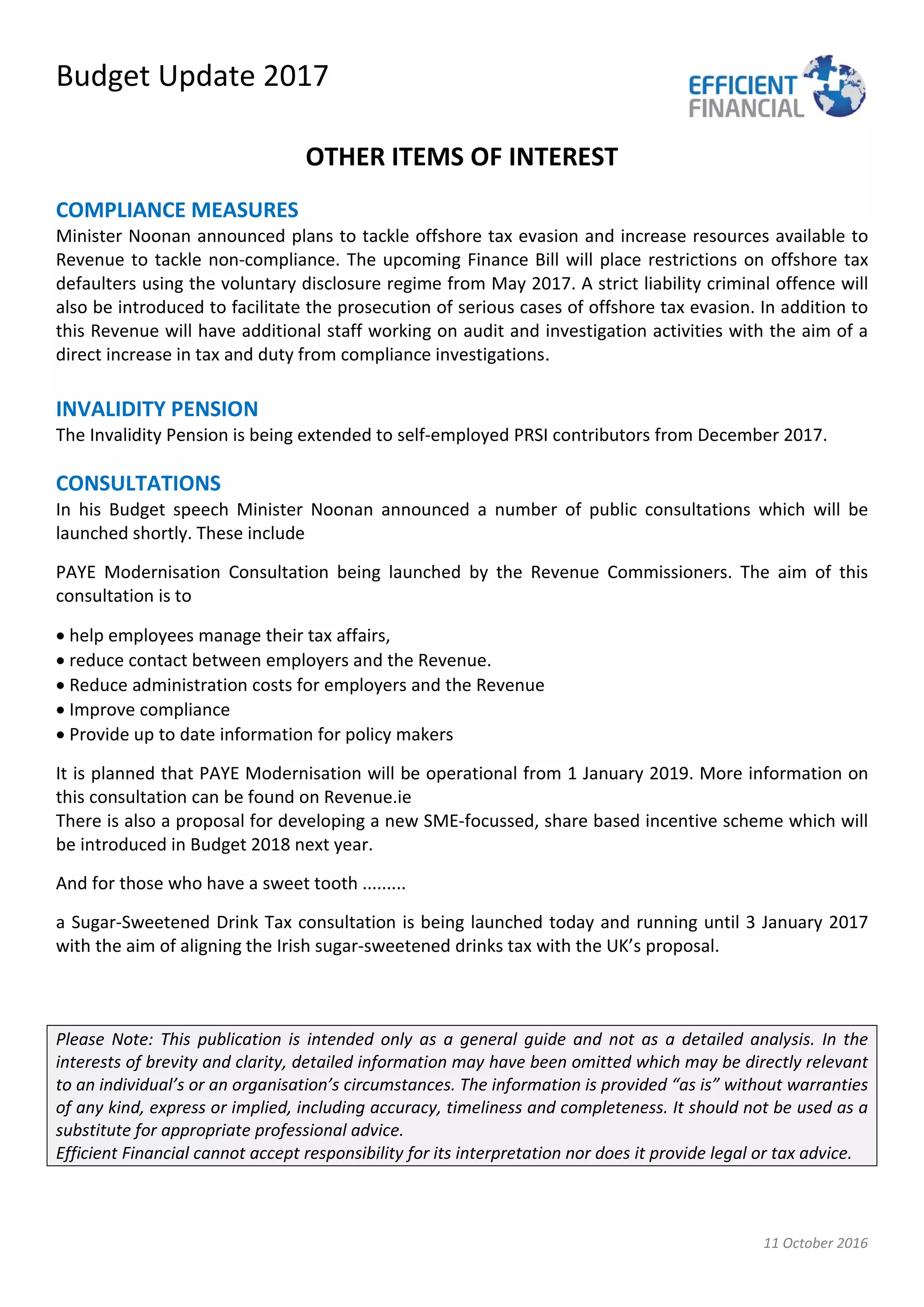 Budget Update 2017
11 October 2016
OTHER ITEMS OF INTEREST
COMPLIANCE MEASURES
Minister Noonan announced plans to tackle offshore tax evasion and increase resources available to
Revenue to tackle non-compliance. The upcoming Finance Bill will place restrictions on offshore tax
defaulters using the voluntary disclosure regime from May 2017. A strict liability criminal offence will
also be introduced to facilitate the prosecution of serious cases of offshore tax evasion. In addition to
this Revenue will have additional staff working on audit and investigation activities with the aim of a
direct increase in tax and duty from compliance investigations.
INVALIDITY PENSION
The Invalidity Pension is being extended to self-employed PRSI contributors from December 2017.
CONSULTATIONS
In his Budget speech Minister Noonan announced a number of public consultations which will be
launched shortly. These include
PAYE Modernisation Consultation being launched by the Revenue Commissioners. The aim of this
consultation is to
• help employees manage their tax affairs,
• reduce contact between employers and the Revenue.
• Reduce administration costs for employers and the Revenue
• Improve compliance
• Provide up to date information for policy makers
It is planned that PAYE Modernisation will be operational from 1 January 2019. More information on
this consultation can be found on Revenue.ie
There is also a proposal for developing a new SME-focussed, share based incentive scheme which will
be introduced in Budget 2018 next year.
And for those who have a sweet tooth .........
a Sugar-Sweetened Drink Tax consultation is being launched today and running until 3 January 2017
with the aim of aligning the Irish sugar-sweetened drinks tax with the UK’s proposal.
Please Note: This publication is intended only as a general guide and not as a detailed analysis. In the
interests of brevity and clarity, detailed information may have been omitted which may be directly relevant
to an individual’s or an organisation’s circumstances. The information is provided “as is” without warranties
of any kind, express or implied, including accuracy, timeliness and completeness. It should not be used as a
substitute for appropriate professional advice.
Efficient Financial cannot accept responsibility for its interpretation nor does it provide legal or tax advice.
 