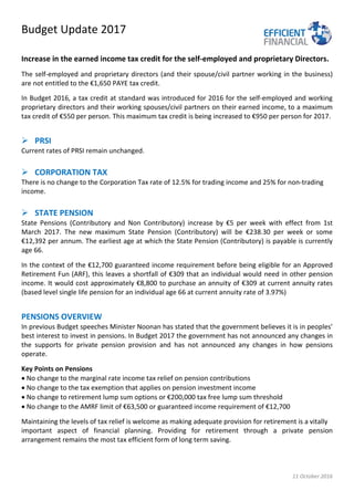 Budget Update 2017
11 October 2016
Increase in the earned income tax credit for the self-employed and proprietary Directors.
The self-employed and proprietary directors (and their spouse/civil partner working in the business)
are not entitled to the €1,650 PAYE tax credit.
In Budget 2016, a tax credit at standard was introduced for 2016 for the self-employed and working
proprietary directors and their working spouses/civil partners on their earned income, to a maximum
tax credit of €550 per person. This maximum tax credit is being increased to €950 per person for 2017.
 PRSI
Current rates of PRSI remain unchanged.
 CORPORATION TAX
There is no change to the Corporation Tax rate of 12.5% for trading income and 25% for non-trading
income.
 STATE PENSION
State Pensions (Contributory and Non Contributory) increase by €5 per week with effect from 1st
March 2017. The new maximum State Pension (Contributory) will be €238.30 per week or some
€12,392 per annum. The earliest age at which the State Pension (Contributory) is payable is currently
age 66.
In the context of the €12,700 guaranteed income requirement before being eligible for an Approved
Retirement Fun (ARF), this leaves a shortfall of €309 that an individual would need in other pension
income. It would cost approximately €8,800 to purchase an annuity of €309 at current annuity rates
(based level single life pension for an individual age 66 at current annuity rate of 3.97%)
PENSIONS OVERVIEW
In previous Budget speeches Minister Noonan has stated that the government believes it is in peoples’
best interest to invest in pensions. In Budget 2017 the government has not announced any changes in
the supports for private pension provision and has not announced any changes in how pensions
operate.
Key Points on Pensions
• No change to the marginal rate income tax relief on pension contributions
• No change to the tax exemption that applies on pension investment income
• No change to retirement lump sum options or €200,000 tax free lump sum threshold
• No change to the AMRF limit of €63,500 or guaranteed income requirement of €12,700
Maintaining the levels of tax relief is welcome as making adequate provision for retirement is a vitally
important aspect of financial planning. Providing for retirement through a private pension
arrangement remains the most tax efficient form of long term saving.
 