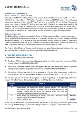 Budget Update 2017
11 October 2016
Standard Fund Threshold (SFT)
The SFT remains at €2 million for 2017.
Once again, the Minister did not address in his speech whether the SFT will be increased in line with
inflation in the future. Section 787O of the Taxes Consolidation Act 1997 allows the Minister to apply
an earnings adjustment factor to the SFT. While it is good news that the SFT has not been reduced, we
would have concerns that the SFT will not keep pace with inflation if not regularly reviewed by the
Minister. We await details of the Finance Bill as this may be dealt with at that time. Any capital value in
excess of the SFT or Personal Fund Threshold (if applicable) on retirement is taxed at 40% and is then
subject to tax at the individual’s marginal rate, and any PRSI and USC applicable on drawdown.
Retirement Lump Sum
The Budget did not include any changes in relation to the tax treatment of the retirement lump sum.
The first €200,000 of any retirement lump sum remains tax free with any amount between €200,000
and €500,000 subject to income tax at 20%. Any lump sum amount paid out in excess of €500,000 is
taxed at the marginal rate and is also subject to PRSI and USC. Retirement Lump Sums taken on or
after 7 December 2005 count towards an individual’s retirement lump sum limits.
The Finance Bill will follow in the next couple of weeks and we will be monitoring this in case there are
any technical changes, and if there are then we will of course let you know.
 CAPITAL ACQUISITIONS TAX
Changes to the three tax-free thresholds:
A. The Group A lifetime tax-free threshold applying to gifts and inheritances from parents to children
is being raised from €280,000 to €310,000,
B. The Group B lifetime tax-free threshold applying to gifts and inheritances made to parents,
siblings, nieces, nephews or grandchildren is being raised from €30,150 to €32,500.
C. The Group C lifetime tax-free threshold applying to gifts and inheritances made to all others
(except spouses and civil partners who are exempt) is being raised from €15,075 to €16,250.
It’s not clear when the increase will take place, i.e. from Budget Day 11th
October 2016 or from 1st
January 2017. The Finance Bill due to be published on 20th
October may clarify this:
Threshold
Class
Applies to Revised
Threshold
A Applies where the beneficiary is a child (including adopted child, stepchild
and certain foster children) or minor child of a deceased child of the
disponer. Parents also fall within this threshold where they take an
inheritance of an absolute interest from a child.
€310,000
B Applies where the beneficiary is a brother, sister, niece, nephew or lineal
ancestor or lineal descendant of the disponer.
€32,500
C Applies in all other cases. €16,250
While Minister Noonan did specifically mention the transfer of the family home in his speech when
announcing the CAT changes, there was no change made in the Budget to Family Home Relief.
The CAT rate stays the same at 33%.
 