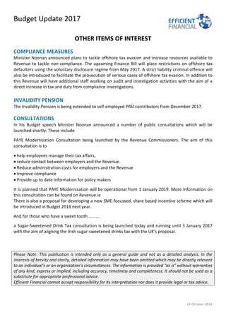 Budget Update 2017
11 October 2016
OTHER ITEMS OF INTEREST
COMPLIANCE MEASURES
Minister Noonan announced plans to tackle offshore tax evasion and increase resources available to
Revenue to tackle non-compliance. The upcoming Finance Bill will place restrictions on offshore tax
defaulters using the voluntary disclosure regime from May 2017. A strict liability criminal offence will
also be introduced to facilitate the prosecution of serious cases of offshore tax evasion. In addition to
this Revenue will have additional staff working on audit and investigation activities with the aim of a
direct increase in tax and duty from compliance investigations.
INVALIDITY PENSION
The Invalidity Pension is being extended to self-employed PRSI contributors from December 2017.
CONSULTATIONS
In his Budget speech Minister Noonan announced a number of public consultations which will be
launched shortly. These include
PAYE Modernisation Consultation being launched by the Revenue Commissioners. The aim of this
consultation is to
• help employees manage their tax affairs,
• reduce contact between employers and the Revenue.
• Reduce administration costs for employers and the Revenue
• Improve compliance
• Provide up to date information for policy makers
It is planned that PAYE Modernisation will be operational from 1 January 2019. More information on
this consultation can be found on Revenue.ie
There is also a proposal for developing a new SME-focussed, share based incentive scheme which will
be introduced in Budget 2018 next year.
And for those who have a sweet tooth .........
a Sugar-Sweetened Drink Tax consultation is being launched today and running until 3 January 2017
with the aim of aligning the Irish sugar-sweetened drinks tax with the UK’s proposal.
Please Note: This publication is intended only as a general guide and not as a detailed analysis. In the
interests of brevity and clarity, detailed information may have been omitted which may be directly relevant
to an individual’s or an organisation’s circumstances. The information is provided “as is” without warranties
of any kind, express or implied, including accuracy, timeliness and completeness. It should not be used as a
substitute for appropriate professional advice.
Efficient Financial cannot accept responsibility for its interpretation nor does it provide legal or tax advice.
 