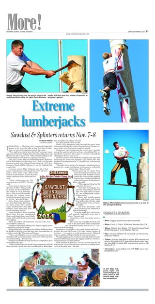ENTERPRISE-JOURNAL, McCOMB, MISSISSIPPI SUNDAY, SEPTEMBER 07, 2014 B1
www.enterprise-journal.com
BY ERNEST HERNDON
ENTERPRISE-JOURNAL
T
YLERTOWN — After last year’s inaugural lumberjack
games in the area, the folks at Saw-Axe-Spur Produc-
tion Co. surveyed competitors about the event.
“They said how great a time they had,” company man-
ager and art director Angela Stewart said, noting some said
they’d even like to move here. “The competitors had an ab-
solutely fantastic time and are eager to come back.”
This year’s event, which is dubbed Sawdust & Splinters,
will be held Friday and Saturday, Nov. 7 and 8, at the same
location as last year, Shirard Grey Estate at 1107 Grey
Cemetery Road, off Old Highway 24 on the Walthall-Pike
county line.
Company owner Mike Hobgood said all of last
year’s competitors are returning, plus more. He even
had to turn down some others who
wanted to participate. A host of profes-
sional chainsaw artists will be back as
well.
“These competitors are the
very same guys on ESPN,” Stewart
said.
A new feature this year is the
“Journeyof Valor”5Krun/walk
to benefit the Wounded War-
rior Project at 8 a.m. Saturday,
Nov. 8. The event will meander
through the estate’s scenic
woods. Participants who regis-
ter by Oct. 7 get a freeT-shirt.
Some of last year’s competi-
tors were Paul Cogar, Matt Cog-
ar, Jason Lentz, Dave Jewett,
Nancy Zalewski, Mel Lentz, Mike
Sullivan, Nate Waterfield, Erin
LaVoie and Brian Bartow.
Events include ax throw, standing
block chop, hot saw, springboard
chop, underhand chop, speed climb,
single and double buck sawing and
tree topping.
There also will be entertainment, arts and crafts, food
and children’s activities.
Sawdust & Splinters is billed as the “biggest logging sports
competitive event in the South.”
Hobgoodknewhewastakingonamightychallengewhen
he decided to host the event last year, since most take place in
northern states like Wisconsin and Oregon.
“This is something he knows so well because he has trav-
eled all his life across the nation extensively following these
and similar things,” Stewart said.
Hobgood recalled broaching the idea to competitors at an
event eight years ago.
“WhenIwalkeduptotheworld-classcompetitorsandtold
them one day I would have an event like this in Mississippi,
they thought I was joking,” he said.
Last year proved it was no joke.
Some 3,000 spectators came through the gates, fewer
thanexpectedbutstillalotforafirst-timeevent.Stewartex-
pects many more this year as word has spread.
Organizers have condensed the events into a smaller
area at the same location to cut down on walking. They re-
duced the event from three days to two but extended the
closing time from 5 p.m. to 10.
Stewart came on board with the company this year after
designing the Sawdust & Splinters logo (below left). The
businessisheadquarteredat745BeulahAve.indowntown
Tylertown.
“I thought this is going to be fantastic, something that is
going to be a huge contribution to the area as well as the
entire state,” Stewart said.
Stewart grew up on a dairy farm
near Greensburg, Louisiana, and
fell in love with Walthall County,
which she said feels like stepping
back in time. Sawdust & Splinters
reflectsthatsenseof old-timetra-
dition, she said.
“Thisisagreatthingthatfits
right into this area.”
Even the non-logging fea-
tures tie into tradition, Stewart
said. Arts and crafts, for exam-
ple, “are all handmade, unique,
created wares.”
Music will include gospel,
blues and classic rock. South
Soul will perform Friday night
and Runaway Train on Satur-
day night.
Last year, spectators came
from Louisiana and Alabama as
well as Mississippi.
“So many people here, such as my-
self honestly, had really never seen it
before,” Stewart said.
Competitors come from as far away as
Canada.
The events are incredible, Stewart said,
such as the speed climb where competitors
race up 90-foot wooden poles in 16 or 17 sec-
onds and back down in 4.
Organizers would like to get youth groups involved —
schools, Boy and Girl Scouts, 4-H clubs, Future Farmers of
America — to compete in youth amateur events. Hobgood
hopes to add log-rolling to the list of contests next year.
Though logging sports events are typically held up north,
southwest Mississippi has a rich logging tradition, noted sec-
retary-treasurer Lorraine Jenkins.
With Sawdust & Splinters, “you’re reconnecting the old
and the new, you’re sharing history and you’re making histo-
ry, all at the same time,” she said.
Above, Jason Lentz puts the axe to a log in the
underhand block chop. At right, Derek Knutson
climbs a 90-foot pole in a matter of seconds at
last year’s games.
SUBMITTED
At left, Mike Hob-
good, right, and
Scott Hobgood try
their hand in the
double buck saw-
ing competition.
Nathan Waterfield balances precariously on a pole in
the springboard chop.
SUBMITTED
underhand block chop. At right, Derek Knutson last year’s games.
Extreme
lumberjacks
• What: Logging sports event, chainsaw artists
• When: 9 a.m. to 10 p.m. Friday and Saturday, Nov. 7-8
• Where: Shirard Grey Estate, 1107 Grey Cemetery Road
off Old Highway 24 on the Walthall-Pike line
• New: “Journey of Valor” 5K run/walk 8 a.m. Nov. 8 hon-
oring U.S. veterans
• Tickets: One-day pass $20 for adults, $18 veterans and
seniors, $15 children 5-12, free children 4 and under; two-
day pass $38 for adults, $34 veterans and seniors, $30
children 5-12
• Information: www.sdsfest.com; 876-9635; email con-
tact@sdsfest.com
SAWDUST & SPLINTERS
n
Sawdust&SplintersreturnsNov.7-8
 