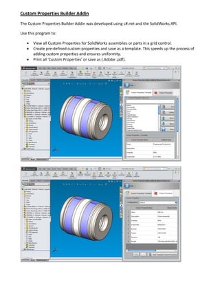 Custom Properties Builder Addin
The Custom Properties Builder Addin was developed using c#.net and the SolidWorks API.
Use this program to:
 View all Custom Properties for SolidWorks assemblies or parts in a grid control.
 Create pre-defined custom properties and save as a template. This speeds up the process of
adding custom properties and ensures uniformity.
 Print all 'Custom Properties' or save as (.Adobe .pdf).
 