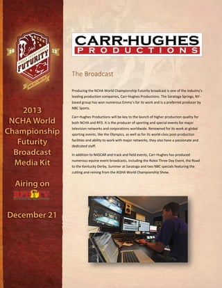 The Broadcast
Producing the NCHA World Championship Futurity broadcast is one of the industry’s
leading production companies, Carr-Hughes Productions. The Saratoga Springs, NY-
based group has won numerous Emmy’s for its work and is a preferred producer by
NBC Sports.
Carr-Hughes Productions will be key to the launch of higher production quality for
both NCHA and RFD. It is the producer of sporting and special events for major
television networks and corporations worldwide. Renowned for its work at global
sporting events, like the Olympics, as well as for its world-class post-production
facilities and ability to work with major networks, they also have a passionate and
dedicated staff.
In addition to NASCAR and track and field events, Carr-Hughes has produced
numerous equine event broadcasts, including the Rolex Three Day Event, the Road
to the Kentucky Derby, Summer at Saratoga and two NBC specials featuring the
cutting and reining from the AQHA World Championship Show.
 