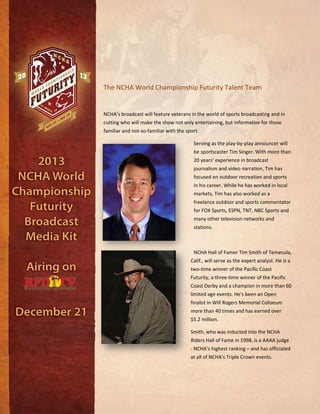 The NCHA World Championship Futurity Talent Team
NCHA’s broadcast will feature veterans in the world of sports broadcasting and in
cutting who will make the show not only entertaining, but informative for those
familiar and not-so-familiar with the sport.
Serving as the play-by-play announcer will
be sportscaster Tim Singer. With more than
20 years’ experience in broadcast
journalism and video narration, Tim has
focused on outdoor recreation and sports
in his career. While he has worked in local
markets, Tim has also worked as a
freelance outdoor and sports commentator
for FOX Sports, ESPN, TNT, NBC Sports and
many other television networks and
stations.
NCHA Hall of Famer Tim Smith of Temecula,
Calif., will serve as the expert analyst. He is a
two-time winner of the Pacific Coast
Futurity, a three-time winner of the Pacific
Coast Derby and a champion in more than 60
limited age events. He's been an Open
finalist in Will Rogers Memorial Coliseum
more than 40 times and has earned over
$5.2 million.
Smith, who was inducted into the NCHA
Riders Hall of Fame in 1998, is a AAAA judge
- NCHA's highest ranking – and has officiated
at all of NCHA's Triple Crown events.
 