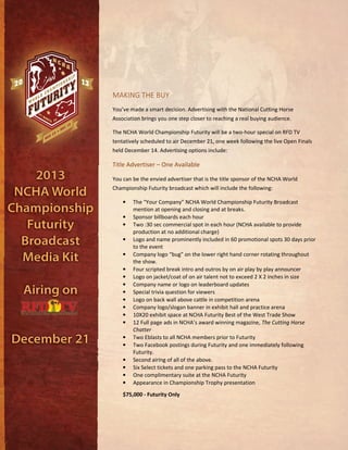 MAKING THE BUY
You’ve made a smart decision. Advertising with the National Cutting Horse
Association brings you one step closer to reaching a real buying audience.
The NCHA World Championship Futurity will be a two-hour special on RFD TV
tentatively scheduled to air December 21, one week following the live Open Finals
held December 14. Advertising options include:
Title Advertiser – One Available
You can be the envied advertiser that is the title sponsor of the NCHA World
Championship Futurity broadcast which will include the following:
• The “Your Company” NCHA World Championship Futurity Broadcast
mention at opening and closing and at breaks.
• Sponsor billboards each hour
• Two :30 sec commercial spot in each hour (NCHA available to provide
production at no additional charge)
• Logo and name prominently included in 60 promotional spots 30 days prior
to the event
• Company logo “bug” on the lower right hand corner rotating throughout
the show.
• Four scripted break intro and outros by on air play by play announcer
• Logo on jacket/coat of on air talent not to exceed 2 X 2 inches in size
• Company name or logo on leaderboard updates
• Special trivia question for viewers
• Logo on back wall above cattle in competition arena
• Company logo/slogan banner in exhibit hall and practice arena
• 10X20 exhibit space at NCHA Futurity Best of the West Trade Show
• 12 Full page ads in NCHA’s award winning magazine, The Cutting Horse
Chatter
• Two Eblasts to all NCHA members prior to Futurity
• Two Facebook postings during Futurity and one immediately following
Futurity.
• Second airing of all of the above.
• Six Select tickets and one parking pass to the NCHA Futurity
• One complimentary suite at the NCHA Futurity
• Appearance in Championship Trophy presentation
$75,000 - Futurity Only
 