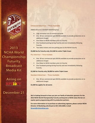 Enhanced Advertiser – Three Available
Added value to a standard advertising buy:
• Logo animation out of commercial break
• One :30 sec commercial spot (NCHA available to provide production at no
additional charge)
• One Eblast to NCHA members prior to Futurity
• One Facebook posting during Futurity and one immediately following
Futurity.
• Two Select tickets and one parking pass to the NCHA Futurity
$5,000 fee for Futurity only; $12,500 for entire Triple Crown
Plus Advertiser – Three Available
• One :30 sec commercial spot (NCHA available to provide production at no
additional charge)
• One Eblast to NCHA members prior to Futurity
• One Facebook posting during Futurity and one immediately following
Futurity.
$2,500 for Futurity only; $6,000 for entire Triple Crown
Standard Advertiser – Three Available
• One :30 sec commercial spot (NCHA available to provide production at no
additional charge)
$1,500 fee applies for all events
We’re looking forward to have you join our family of television sponsors for the
2013 NCHA World Championship Futurity and beyond as NCHA raises the bar on
equine sports programming with its production partners.
For more information or to purchase an advertising segment, please contact NCHA
Director of Marketing Julie Bryant at 817.244.6188 or email
jbryant@nchacutting.com.
 