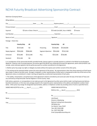 NCHA Futurity Broadcast Advertising Sponsorship Contract
Advertiser (Company) Name ____________________________________________
Billing Address ________________________________________________________
City ___________________________________State ______ Zip _______________ Daytime phone (______) ______________________________
Primary Contact: ______________________________________________________ Email ______________________@_____________________
Payment Cash or Check Check # _____________ Credit Card (MC, Visa or AMEX) Invoice
Card Number _________________________________________________________ Expiration _____________ CSC _______________
Name on Card ____________________________________________________ Signature _____________________________________
Package – Check One:
Futurity Only All Futurity Only All
Title $75,000 NA Presenting $40,000 $100,000
Replay Segment: $30,000 $80,000 Segment Advertiser: $10,000 $22,500
Enhanced: $5,000 $12,500 Plus: $2,500 $6,000
Standard: $1,500 NA
4. In consideration of the sponsorship benefits provided hereby, Sponsor agrees to provide payment as outlined in the NCHA Futurity Broadcast
Media Kit. If Sponsor fails to provide payment, the parties agree that NCHA may unilaterally terminate this Agreement, which shall be NCHA’s sole
remedy, unless otherwise agreed to by the parties pursuant to a written amendment to this Agreement.
5. Neither party may assign any rights or delegate any duties without the express prior written consent of the other party.
6. This writing and the attached exhibit contain the entire agreement of the parties. No representations other than those expressly set forth herein
were made or relied on by either party. No agent, employee, or other representative of either party is empowered to alter any of the terms of this
Agreement unless an amendment is made in writing and signed by an authorized representative of each party.
7. The validity, interpretation, and performance of this Agreement shall be controlled by and construed under the laws of the State of Texas and
any controversy arising hereunder shall be litigated in Tarrant County, Texas.
8.All notices, payments, or correspondence to be made pursuant to this Agreement by either party shall be made in writing by personal delivery,
facsimile transmission, or first class mail, postage prepaid to the respective party’s representative at the address and telephone numbers listed
below. Either party may change the designated representative, address or telephone numbers by providing notice of same as specified herein.
SIGNED AND ACCEPTED on the ____ day of ___________, 2013.
By: ______________________________
Name _____________________________________
Title ______________________________________
SIGNED AND ACCEPTED by
NCHA on the ___ day of _______________, 2013.
By: ______________________________
Julie Bryant
Director of Marketing
National Cutting Horse Association
260 Bailey Ave.
Fort Worth, Texas 76107
Tele: (817) 244-6188
Fax: (817) 560-2288
Email: jbryant@nchacutting.com
 