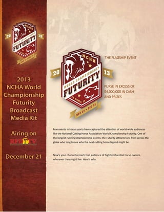 THE FLAGSHIP EVENTTHE FLAGSHIP EVENTTHE FLAGSHIP EVENTTHE FLAGSHIP EVENT
PURSE IN EXCESS OFPURSE IN EXCESS OFPURSE IN EXCESS OFPURSE IN EXCESS OF
$4,000,000 IN CASH$4,000,000 IN CASH$4,000,000 IN CASH$4,000,000 IN CASH
AND PRIZESAND PRIZESAND PRIZESAND PRIZES
Few events in horse sports have captured the attention of world-wide audiences
like the National Cutting Horse Association World Championship Futurity. One of
the longest-running championship events, the Futurity attracts fans from across the
globe who long to see who the next cutting horse legend might be.
Now’s your chance to reach that audience of highly influential horse owners,
wherever they might live. Here’s why.
 