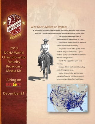 Why NCHA Makes An Impact
• Composed of affluent rural horsemen and women with large, close families,
who lead a very active western lifestyle centered around the cutting horse.
• The sport has meaning to them as
individuals and to their families as a unit.
• Participation and the honing of their skills
is more important than winning.
• They invest heavily in the quality of the
products they use in the sport . . . price
matters; quality is a worthwhile investment
they are willing to make.
• Brands that support the sport have
meaning.
• Because of their professional lives, they
are technologically savvy.
• Equine athletes in the sport serve as
examples of superior intelligence, expert
horsemanship and excellent health care.
 