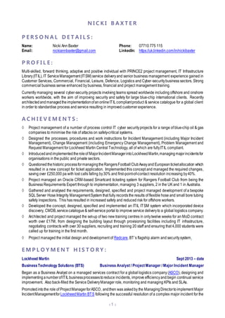 N I C K I B A X T E R
 1 
P E R S O N A L D E T A I L S :
Name: Nicki Ann Baxter Phone: 07710 775 115
Email: nickiannbaxter@gmail.com LinkedIn: https://uk.linkedin.com/in/nickibaxter
P R O F I L E :
Multi-skilled, forward thinking, adaptive and positive individual with PRINCE2 project management, IT Infrastructure
Library(ITIL), IT ServiceManagement(ITSM) service deliveryand senior business management experience gained in
Customer Services, Commercial, Financial, Leisure, Defence, Logistics and Cyber-securitybusiness sectors. Strong
commercial business sense enhanced by business, financial and project management training.
Currently managing several cyber-security projects involving teams spread worldwide including offshore and onshore
workers worldwide, with the aim of improving security and safety for large blue-chip international clients. Recently
architectedandmanagedtheimplementationofanonlineITILcompliantproduct & service catalogue for a global client
in order to standardise process and service resulting in improved customer experience.
A C H I E V E M E N T S :
◊ Project management of a number of process control IT cyber securityprojects for a range of blue-chip oil & gas
companies to minimise the risk of attacks on safety-critical systems.
◊ Designed the processes, procedures and work instructions for Incident Management (including Major Incident
Management), Change Management (including Emergency Change Management), Problem Management and
Request Management for Lockheed Martin Central Technology, all of which are fullyITIL compliant.
◊ Introducedandimplementedtheroleof MajorIncidentManagerintoLockheedMartin,managingmajorincidentsfor
organisations in the public and private sectors.
◊ Questioned thehistoric processformanagingtheRangersFootballClubAwayand Europeanticketallocation which
resulted in a new concept for ticket application. Implemented this concept and managed the required changes,
saving over £250,000 pa with lost calls falling by30% and first-point-of-contact resolution increasing by40%.
◊ Project managed an Oracle CRM-based Smartcard ticketing system for Rangers Football Club from being the
Business Requirements Expert through to implementation, managing 3 suppliers, 2 in the UK and 1 in Australia.
◊ Gathered and analysed the requirements, designed, specified and project managed development of a bespoke
SQLServer Hose Integrity ManagementSystem that fully recordsthe results of flexible hose and small bore tubing
safety inspections. This has resulted in increased safety and reduced risk for offshore workers.
◊ Developed the concept, designed, specified and implemented an ITIL ITSM system which incorporated device
discovery, CMDB,servicecatalogue & self-service portal to improve service deliveryto a global logistics company.
◊ Architected and project managed the set-up of two new training centres in onlytwelve weeks for an MoD contract
worth over £17M, from designing the building layout through provisioning facilities including IT infrastructure,
negotiating contracts with over 30 suppliers, recruiting and training 20 staff and ensuring that 4,000 students were
called up for training in the first month.
◊ Project managed the initial design and development of Redcare, BT’s flagship alarm and securitysystem.
E M P L O Y M E N T H I S T O R Y :
Lockheed Martin Sept 2013 – date
BusinessTechnology Solutions (BTS) Business Analyst / Project Manager / Major Incident Manager
Began as a Business Analyst on a managed services contract for a global logistics company (ASCO), designing and
implementinganumberofITILbusinessprocessestoreduce incidents, improve efficiencyand begin continual service
improvement. Also back-filled the Service DeliveryManager role, monitoring and managing KPIs and SLAs.
Promoted intothe role of ProjectManager forASCO, andthen was askedby the ManagingDirectortoimplement Major
IncidentManagementforLockheedMartin BTS following the successful resolution of a complex major incident for the
 