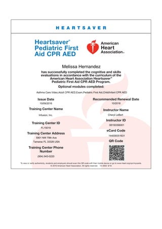 To view or verify authenticity, students and employers should scan this QR code with their mobile device or go to www.heart.org/cpr/mycards.
© 2016 American Heart Association. All rights reserved. 15-3003 9/16
Optional modules completed:
Issue Date
Training Center Name
Training Center ID
Recommended Renewal Date
Instructor Name
Instructor ID
eCard Code
QR Code
Training Center Address
Training Center Phone
Number
Heartsaver®
Pediatric First
Aid CPR AED
H E A R T S A V E R
has successfully completed the cognitive and skills
evaluations in accordance with the curriculum of the
American Heart Association Heartsaver®
Pediatric First Aid CPR AED Program.
Melissa Hernandez
Asthma Care Video,Adult CPR AED,Exam,Pediatric First Aid,Child/Infant CPR AED
10/09/2016 10/2018
Infusion, Inc. Cheryl LeBert
08150356001
FL15019
144008351631
5901 NW 79th Ave
Tamarac FL 33326 USA
(954) 943-0220
 