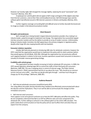 However, by Tuesday night, Bell changed the message slightly, replacing the word “overstated” with
“incorrect” (Marlow, 2011, ¶7).
A spokesperson said the glitch did not apply to Bell’s large contingent of DSL (digital subscriber
line) Internet customers, only to their Fibre and broadband services. Bell CEO George Cope said the
software glitch had affected around 2,700 internet customers in Ontario and Quebec (Marlow, 2011,
¶9).
Further negative coverage surrounding Bell and UBB will serve to further discredit the brand and
its image as a leader in the telecommunications market.
Client Research
Strengths and weaknesses
Bell’s strength lies in being Canada’s largest telecommunications provider; thus making it an
industry leader, powerful enough to implement real change. The organization has successfully tapped
into key consumer markets and has the ability to provide an array of modern services. Unfortunately,
being an industry leader translates into Bell appearing as the primary instigator in regulatory policy,
despite other large ISPs also reaping benefits with less backlash.
Consumer relations reputation
Initially, Bell had only planned on introducing UBB rates for wholesale customers; however the
CRTC ruled that the organization would have to implement this policy with its retail customers before
they would approve the bill (Bode, 2010, ¶2). Although the organization has not previously suffered
such negative backlash in relation to the issue, business operations caused retail consumers to become a
casualty of a broader revenue generating strategy.
Credibility with activist groups
The organization has been steadily increasing its hold on wholesale ISP consumers. In 2009, the
CRTC passed legislation allowing large ISPs to control the traffic of their third party ISP consumers
(Beltrame, 2009, ¶2). This was a stepping stone in control of internet usage. The Public Interest
Advocacy Centre’s (PIAC) representative had this to say about the issue, “ISPs should act as common
carriers and just carry traffic... now they can decide what gets through -- and how much they get to
charge you for the privilege,” (Beltrame, 2009, ¶7).
Audience Research
 Bell internet wholesale consumers (small/third party ISPs)
The ruling affects this public directly therefore they needed to be effectively communicated with about
the decision and the implications. They in turn will be able to communicate the changes to their
immediate consumers.
 Bell internet retail consumers
There appears to be some general confusion as to how the CRTC UBB policy will affect this public. They
do not completely understand that Bell as an ISP has different rates and costs compared to the
wholesale ISPs. Further adding to confusion is the software glitch on the online UBB calculator. This
public needs direct communication on how the policy will (or won’t) affect them and what they can
expect from the company.
 