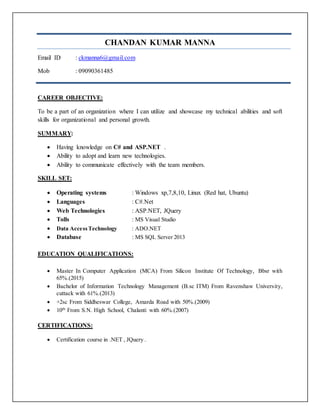 CHANDAN KUMAR MANNA
Email ID : ckmanna6@gmail.com
Mob : 09090361485
CAREER OBJECTIVE:
To be a part of an organization where I can utilize and showcase my technical abilities and soft
skills for organizational and personal growth.
SUMMARY:
 Having knowledge on C# and ASP.NET .
 Ability to adopt and learn new technologies.
 Ability to communicate effectively with the team members.
SKILL SET:
 Operating systems : Windows xp,7,8,10, Linux (Red hat, Ubuntu)
 Languages : C#.Net
 Web Technologies : ASP.NET, JQuery
 Tolls : MS Visual Studio
 Data AccessTechnology : ADO.NET
 Database : MS SQL Server 2013
EDUCATION QUALIFICATIONS:
 Master In Computer Application (MCA) From Silicon Institute Of Technology, Bbsr with
65%.(2015)
 Bachelor of Information Technology Management (B.sc ITM) From Ravenshaw University,
cuttack with 61%.(2013)
 +2sc From Siddheswar College, Amarda Road with 50%.(2009)
 10th
From S.N. High School, Chalanti with 60%.(2007)
CERTIFICATIONS:
 Certification course in .NET , JQuery .
 