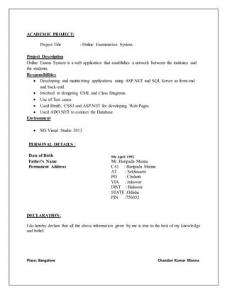 ACADEMIC PROJECT:
Project Title : Online Examination System.
Project Description
Online Exams System is a web application that establishes a network between the institutes and
the students.
Responsibilities
 Developing and maintaining applications using ASP.NET and SQL Server as front-end
and back-end.
 Involved in designing UML and Class Diagrams.
 Use of Test cases.
 Used Html5, CSS3 and ASP.NET for developing Web Pages.
 Used ADO.NET to connect the Database.
Environment
 MS Visual Studio 2013
DECLARATION:
I do hereby declare that all the above information given by me is true to the best of my knowledge
and belief.
Place: Bangalore Chandan Kumar Manna
PERSONAL DETAILS :
Date of Birth 5th April 1992
Father’s Name Mr. Haripada Manna
Permanent Address C/O : Haripada Manna
AT : Sekhasarai
PO : Chalanti
VIA : Jaleswar
DIST : Balasore
STATE :Odisha
PIN :756032
 