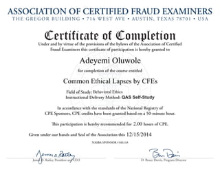 ASSOCIATION OF CERTIFIED FRAUD EXAMINERS 
T H E G R E G O R B U I L D I N G • 7 1 6 W E S T AV E • A U S T I N , T E X A S 7 8 7 0 1 • U S A 
James D. Ratley, President and CEO D. Bruce Dorris, Program Director 
Certificate of Completion 
Under and by virtue of the provisions of the bylaws of the Association of Certified 
Fraud Examiners this certificate of participation is hereby granted to 
for completion of the course entitled 
Field of Study: 
Instructional Delivery Method: QAS Self-Study 
In accordance with the standards of the National Registry of 
CPE Sponsors, CPE credits have been granted based on a 50-minute hour. 
This participation is hereby recommended for hours of CPE. 
Given under our hands and Seal of the Association this 
NASBA SPONSOR #103118 
Adeyemi Oluwole 
Common Ethical Lapses by CFEs 
12/15/2014 
Behavioral Ethics 
2.00 
