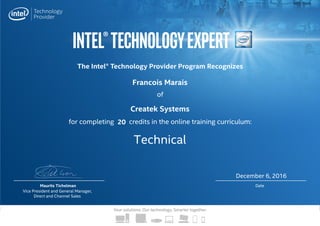 Intel®TechnologyExpert
Your solutions. Our technology. Smarter together.
The Intel® Technology Provider Program Recognizes
for completing credits in the online training curriculum:
of
Maurits Tichelman
Vice President and General Manager,
Direct and Channel Sales
Date
Createk Systems
Technical
Francois Marais
December 6, 2016
20
 