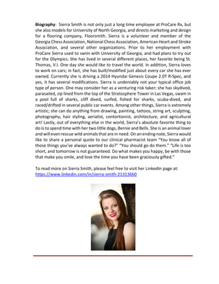 Biography: Sierra Smith is not only just a long time employee at ProCare Rx, but
she also models for University of North Georgia, and directs marketing and design
for a flooring company, Floorsmith. Sierra is a volunteer and member of the
Georgia Chess Association, National Chess Association, American Heart and Stroke
Association, and several other organizations. Prior to her employment with
ProCare Sierra used to swim with University of Georgia, and had plans to try out
for the Olympics. She has lived in several different places, her favorite being St.
Thomas, V.I. One day she would like to travel the world. In addition, Sierra loves
to work on cars; in fact, she has built/modified just about every car she has ever
owned. Currently she is driving a 2014 Hyundai Genesis Coupe 2.0T R-Spec, and
yes, it has several modifications. Sierra is undeniably not your typical office job
type of person. One may consider her as a venturing risk taker; she has skydived,
parasailed, zip lined from the top of the Stratosphere Tower in Las Vegas, swam in
a pool full of sharks, cliff dived, surfed, fished for sharks, scuba-dived, and
raced/drifted in several public car events. Among other things, Sierra is extremely
artistic; she can do anything from drawing, painting, tattoos, string art, sculpting,
photography, hair styling, aerialist, contortionist, architecture, and agricultural
art! Lastly, out of everything else in the world, Sierra’s absolute favorite thing to
do is to spend time with her two little dogs, Bernie and Bells. She is an animal lover
and will even rescue wild animals that are in need. On an ending note, Sierra would
like to share a personal quote to our clinical pharmacist team “You know all of
those things you’ve always wanted to do?” “You should go do them.” “Life is too
short, and tomorrow is not guaranteed. Do what makes you happy, be with those
that make you smile, and love the time you have been graciously gifted.”
To read more on Sierra Smith, please feel free to visit her LinkedIn page at:
https://www.linkedin.com/in/sierra-smith-21313660
 