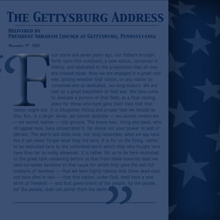 The Gettysburg Address 
Delivered by 
President Abraham Lincoln at Gettysburg, Pennsylvania 
November 19, 1863 
our score and seven years ago, our fathers brought 
forth upon this continent, a new nation, conceived in 
liberty, and dedicated to the proposition that all men 
are created equal. Now we are engaged in a great civil 
war, testing whether that nation, or any nation so 
conceived and so dedicated, can long endure. We are 
met on a great battlefield of that war. We have come 
to dedicate a portion of that field, as a final resting 
place for those who here gave their lives that that 
nation might live. It is altogether fitting and proper that we should do 
this. But, in a larger sense, we cannot dedicate — we cannot consecrate 
— we cannot hallow — this ground. The brave men, living and dead, who 
struggled here, have consecrated it, far above our poor power to add or 
detract. The world will little note, nor long remember what we say here, 
but it can never forget what they did here. It is for us the living, rather, 
to be dedicated here to the unfinished work which they who fought here 
have thus far so nobly advanced. It is rather for us to be here dedicated 
to the great task remaining before us that from these honored dead we 
take increased devotion to that cause for which they gave the last full 
measure of devotion — that we here highly resolve that these dead shall 
not have died in vain — that this nation, under God, shall have a new 
birth of freedom — and that government of the people, by the people, 
for the people, shall not perish from the earth. 
 