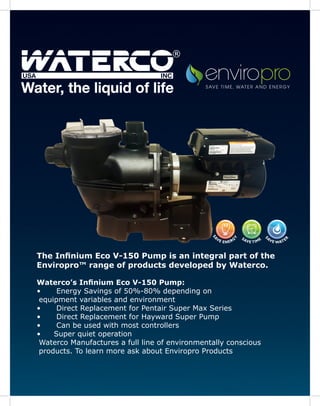 The Infinium Eco V-150 Pump is an integral part of the
Enviropro™ range of products developed by Waterco.
Waterco’s Infinium Eco V-150 Pump:
•	 Energy Savings of 50%-80% depending on
equipment variables and environment
•	 Direct Replacement for Pentair Super Max Series
•	 Direct Replacement for Hayward Super Pump
•	 Can be used with most controllers
•	 Super quiet operation
Waterco Manufactures a full line of environmentally conscious
products. To learn more ask about Enviropro Products
®
 