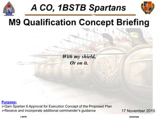 1 BSTB SPARTANS
A CO, 1BSTB Spartans
M9 Qualification Concept Briefing
Purpose:
Gain Spartan 6 Approval for Execution Concept of the Proposed Plan
Receive and incorporate additional commander’s guidance 17 November 2015
With my shield,
Or on it.
 