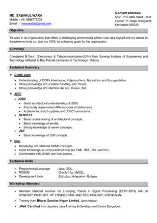 MD. SABAHUL WARA
Mobile : +91 9886778734
Email : mswara92@gmail.com
Objective
To work in an organization that offers a challenging environment where I can take myself and my talents to
the extreme limits i.e. give my 100% for achieving goals for the organization.
Summary
Completed B.Tech. (Electronics & Telecommunication-2014) from Synergy Institute of Engineering and
Technology affiliated to Biju Patnaik University of Technology, Odisha.
Technical Summary
 CORE JAVA
 Understanding of OOPs Inheritance, Polymorphism, Abstraction and Encapsulation.
 Strong knowledge of Exception handling and Thread.
 Strong knowledge of Collection like List, Queue, Set.
 J2EE
 JDBC
 Good architectural understanding of JDBC.
 Practically implemented different types of statements.
 Implemented batch updates and JDBC transactions.
 SERVLET
 Basic understanding of architectural concepts.
 Basic knowledge of servlet.
 Strong knowledge of server concepts.
 JSP
 Basic knowledge of JSP concepts.
 SQL
 Knowledge of Relational DBMS concepts.
 Good knowledge in components of SQL like DML, DDL, TCL and DCL.
 Comfortable with JOINS and Sub queries.
Technical Skills
 Programming Language : Java, SQL.
 RDBMS : Oracle 10g, MySQL.
 Development tools : Edit plus, Notepad++, Eclipse.
Workshop Attended
 Attended National seminar on Emerging Trends in Signal Processing (ETSP-2013) held at
SYNERGY INSTITUTE OF ENGINEERING AND TECHNOLOGY, DHENKANAL.
 Training from Bharat Sanchar Nigam Limited, Jamshedpur.
 JAVA Certified from Jspiders Java Training & Development Centre Bangalore.
Contact address:
55/2, 7th
B Main Road, BTM
Layout, 1st
Stage, Bangalore,
Karnataka-560029
 