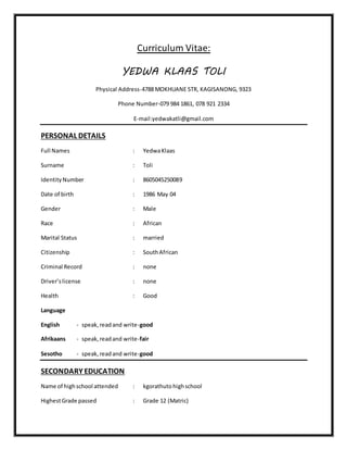 Curriculum Vitae:
YEDWA KLAAS TOLI
Physical Address-4788 MOKHUANE STR, KAGISANONG, 9323
Phone Number-079 984 1861, 078 921 2334
E-mail:yedwakatli@gmail.com
PERSONAL DETAILS
Full Names : YedwaKlaas
Surname : Toli
IdentityNumber : 8605045250089
Date of birth : 1986 May 04
Gender : Male
Race : African
Marital Status : married
Citizenship : SouthAfrican
Criminal Record : none
Driver’slicense : none
Health : Good
Language
English - speak,readand write-good
Afrikaans - speak,readand write-fair
Sesotho - speak,readand write-good
SECONDARY EDUCATION
Name of highschool attended : kgorathutohighschool
HighestGrade passed : Grade 12 (Matric)
 