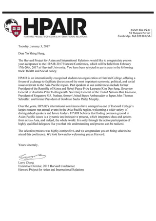 Tuesday, January 3, 2017
Dear Yu Shing Hung,
The Harvard Project for Asian and International Relations would like to congratulate you on
your acceptance to the HPAIR 2017 Harvard Conference, which will be held from February
17th-20th, 2017 at Harvard University. You have been selected to participate in the following
track: Health and Social Policy.
HPAIR is an internationally-recognized student-run organization at Harvard College, offering a
forum of exchange to facilitate discussion of the most important economic, political, and social
issues relevant to the Asia-Pacific region. Past speakers at our conferences include former
President of the Republic of Korea and Nobel Peace Prize Laureate Kim Dae-Jung, Governor
General of Australia Peter Hollingworth, Secretary General of the United Nations Ban Ki-moon,
President of Singapore S.R. Nathan, former United States Ambassador to Japan John Thomas
Schieffer, and former President of Goldman Sachs Philip Murphy.
Over the years, HPAIR’s international conferences have emerged as one of Harvard College’s
largest student-run annual events in the Asia-Pacific region, welcoming a wide variety of
distinguished speakers and future leaders. HPAIR believes that finding common ground in
Asian-Pacific issues is a dynamic and innovative process, which integrates ideas and actions
from across Asia, and indeed, the whole world. It is only through the active participation of
highly qualified delegates like you that this understanding and process can be realized.
The selection process was highly competitive, and we congratulate you on being selected to
attend this conference. We look forward to welcoming you at Harvard.
Yours sincerely,
Larry Zhang
Executive Director, 2017 Harvard Conference
Harvard Project for Asian and International Relations
 