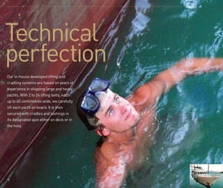 10
Technical
perfection
Our in-house developed lifting and
cradling systems are based on years of
experience in shipping large and heavy
yachts. With 2 to 24 lifting belts, each
up to 60 centimetres wide, we carefully
lift each yacht on board. It is then
secured with cradles and lashings in
its designated spot either on deck or in
the hold.
 